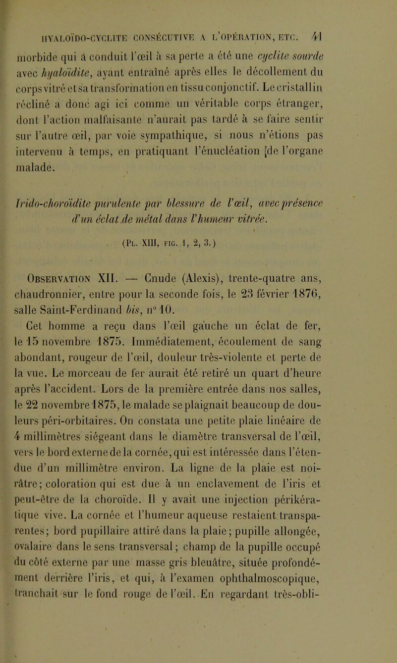 morbide qui a conduit l’œil à sa perte a été une cyclile sourde avec hyaloïdite, ayant entraîné après elles le décollement du corps vitré et sa transformation en tissu conjonctif. Le cristallin récliné a donc agi ici comme un véritable corps étranger, dont l’action malfaisante n’aurait pas tardé à se faire sentir sur l’autre œil, par voie sympathique, si nous n’étions pas intervenu l\ temps, en pratiquant l’énucléation [do l’organe malade. îrido-choroidite purulente par blessure de l’œil, avec présence d’un éclat .de métal dans l’humeur vitrée. r (PL. XIII, FIG. 1, 2, 3.) Observation XII. — Cnude (Alexis), trente-quatre ans, chaudronnier, entre pour la seconde fois, le 23 février 1876, salle Saint-Ferdinand bis, n° 10. Cet homme a reçu dans l’œil gauche un éclat de fer, le 15 novembre 1875. Immédiatement, écoulement de sang abondant, rougeur de l’œil, douleur très-violente et perte de la vue. Le morceau de fer aurait été retiré un quart d’heure après l’accident. Lors de la première entrée dans nos salles, le 22 novembre 1875, le malade se plaignait beaucoup de dou- leurs péri-orbitaires. On constata une petite plaie linéaire de 4 millimètres siégeant dans le diamètre transversal de l’œil, vers le bord externe de la cornée, qui est intéressée dans l’éten- due d’un millimètre environ. La ligne de la plaie est noi- râtre; coloration qui est due à un enclavement de l’iris et peut-être de la choroïde. Il y avait une injection périkéra- tique vive. La cornée et l’humeur aqueuse restaient transpa- rentes; bord pupillaire attiré dans la plaie; pupille allongée, ovalaire dans le sens transversal ; champ de la pupille occupé du côté externe par une masse gris bleuâtre, située profondé- ment derrière l’iris, et qui, à l’examen ophthalmoscopique, tranchait sur le fond rouge de l’œil. En regardant très-obli-