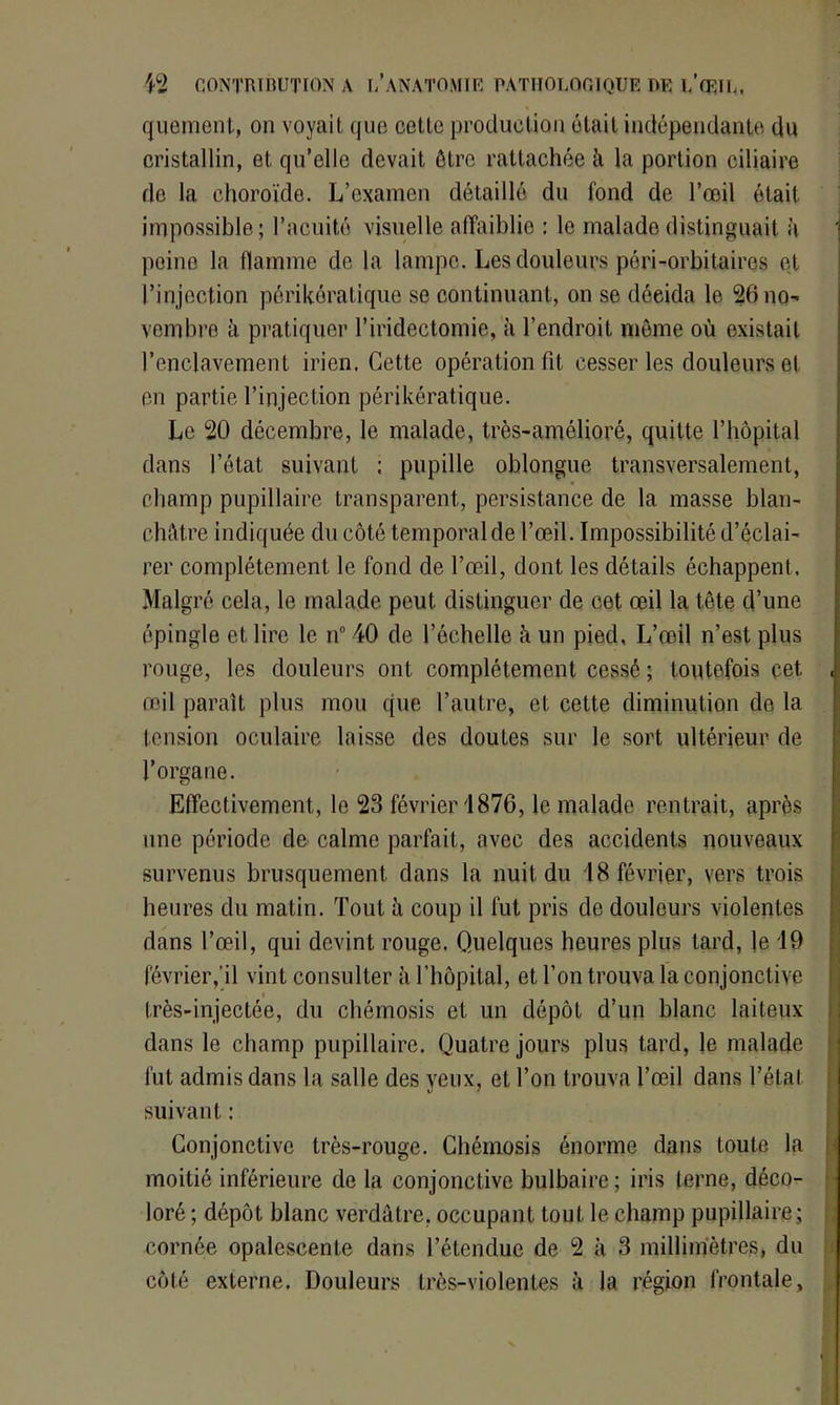 quement, on voyait que cette production était indépendante du cristallin, et qu’elle devait être rattachée à la portion ciliaire de la choroïde. L’examen détaillé du fond de l’œil était impossible; l’acuité visuelle affaiblie : le malade distinguait à peine la flamme de la lampe. Les douleurs péri-orbitaires et l’injection périkéralique se continuant, on se décida le 26 no- vembre à pratiquer l’iridectomie, à l’endroit môme où existait l’enclavement irien. Cette opération fit cesser les douleurs et en partie l’injection périkératique. Le 20 décembre, le malade, très-amélioré, quitte l’hôpital dans l’état suivant ; pupille oblongue transversalement, champ pupillaire transparent, persistance de la masse blan- châtre indiquée du côté temporal de l’œil. Impossibilité d’éclai- rer complètement le fond de l’œil, dont les détails échappent. Malgré cela, le malade peut distinguer de cet œil la tête d’une épingle et lire le n° 40 de l’échelle à un pied, L’œil n’est plus rouge, les douleurs ont complètement cessé ; toutefois cet œil paraît plus mou que l’autre, et cette diminution de la tension oculaire laisse des doutes sur le sort ultérieur de l’organe. Effectivement, le 23 février 1876, le malade rentrait, après une période de calme parfait, avec des accidents nouveaux survenus brusquement dans la nuit du 18 février, vers trois heures du matin. Tout à coup il fut pris de douleurs violentes dans l’œil, qui devint rouge. Quelques heures plus lard, le 19 février ,’il vint consulter h l’hôpital, et l’on trouva la conjonctive très-injectée, du chémosis et un dépôt d’un blanc laiteux dans le champ pupillaire. Quatre jours plus tard, le malade fut admis dans la salle des yeux, et l’on trouva l’œil dans l’étal suivant : Conjonctive très-rouge. Chémosis énorme dans toute la moitié inférieure de la conjonctive bulbaire; iris terne, déco- loré ; dépôt blanc verdâtre, occupant tout le champ pupillaire; cornée opalescente dans l’étendue de 2 à 3 millimètres, du côté externe. Douleurs très-violentes à la région frontale,