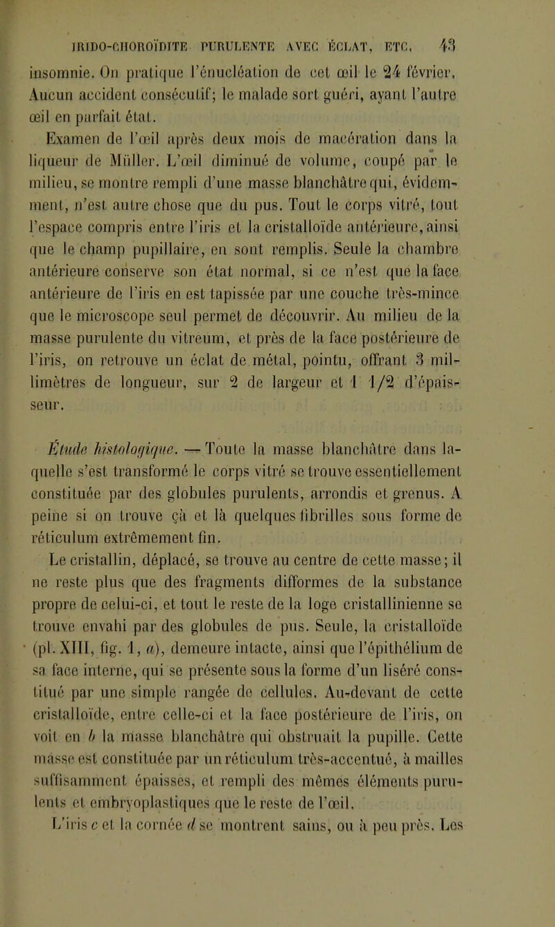 insomnie. On pratique l’énucléation de cet œil le 24 février, Aucun accident consécutif; le malade sort guéri, ayant l’autre œil en parfait état. Examen de l’œil après deux mois de macération dans la liqueur de Millier. L’œil diminué de volume, coupé par le milieu, se montre rempli d’une masse blanchâtre qui, évidem- ment, n’est, autre chose que du pus. Tout le corps vitré, tout, l’espace compris entre l’iris et la cristalloïde antérieure, ainsi que le champ pupillaire, en sont remplis. Seule la chambre antérieure conserve son état normal, si ce n’est que la face antérieure de l’iris en est tapissée par une couche très-mince que le microscope seul permet de découvrir. Au milieu de la masse purulente du vitreum, et près de la face postérieure de l’iris, on retrouve un éclat de métal, pointu, offrant 3 mil- limètres de longueur, sur 2 de largeur et 1 1/2 d’épais- seur. Étude histologique. — Toute la masse blanchâtre dans la- quelle s’est transformé le corps vitré se trouve essentiellement constituée par des globules purulents, arrondis et grenus. A peine si on trouve çà et là quelques fibrilles sous forme de réticulum extrêmement fin. Le cristallin, déplacé, se trouve au centre de cette masse; il ne reste plus que des fragments difformes de la substance propre de celui-ci, et tout le reste de la loge cristallinienne se trouve envahi par des globules de pus. Seule, la cristalloïde (pl. XIII, fig. 1, a), demeure intacte, ainsi que l’épithélium de sa face interne, qui se présente sous la forme d’un liséré cons- titué par une simple rangée de collules. Au-devant de cette cristalloïde, entre celle-ci et la face postérieure de l’iris, on voit en b la masse blanchâtre qui obstruait la pupille. Cette masse est constituée par un réticulum très-accentué, à mailles suffisamment épaisses, et rempli des mêmes éléments puru- lents et embryoplastiques que le reste de l’œil. L’iris c et la cornée d se montrent sains, ou à peu près. Los