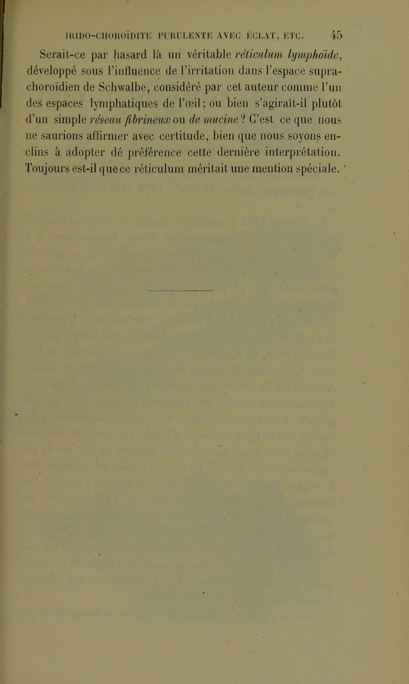 Serait-ce par hasard là un véritable réticulum lymphoïde, développé sous l’influence de l’irritation dans l’espace supra- ehoroïdien de Schwalbe, considéré par cet auteur comme l’un des espaces lymphatiques de l’œil; ou bien s’agirait-il plutôt d’un simple réseau fibrineux ou de mucinel C’est ce que nous ne saurions affirmer avec certitude, bien que nous soyons en- clins à adopter dé préférence cette dernière interprétation. Toujours est-il que ce réticulum méritait une mention spéciale. '