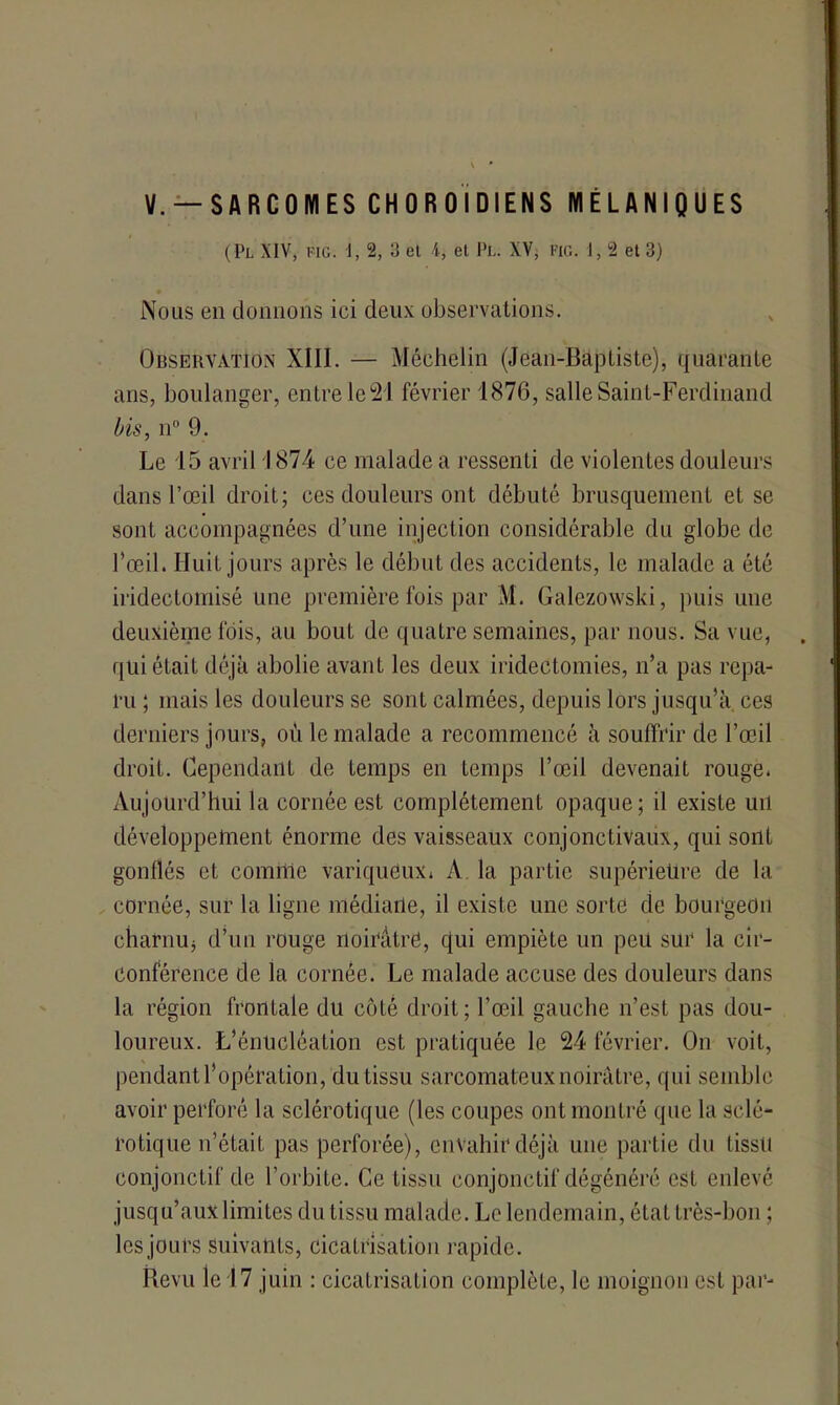 V. —SARCOMES CH OR 01 DIENS MELANIQUES (Pl XIV, Fie. \, 2, 3 cl 4, el Pl. XV, fig. 1,2 et 3) Nous en donnons ici deux observations. Observation XIII. — Méehelin (Jean-Baptiste), quarante ans, boulanger, entre le 21 février 1876, salle Saint-Ferdinand bis, n° 9. Le 15 avril 1874 ce malade a ressenti de violentes douleurs dans l’œil droit; ces douleurs ont débuté brusquement et se sont accompagnées d’une injection considérable du globe de l’œil. Huit jours après le début des accidents, le malade a été iridectoinisé une première fois par M. Galezowski, puis une deuxième lois, au bout de quatre semaines, par nous. Sa vue, qui était déjà abolie avant les deux iridectomies, n’a pas repa- ru ; mais les douleurs se sont calmées, depuis lors jusqu’à ces derniers jours, où le malade a recommencé à souffrir de l’œil droit. Cependant de temps en temps l’œil devenait rouge. Aujourd’hui la cornée est complètement opaque; il existe un développement énorme des vaisseaux conjonctivaux, qui sont gonflés et comme variqueux. A la partie supérieure de la cornée, sur la ligne médiarle, il existe une sorte de bourgeon charnUj d’un rouge noirâtre, qui empiète un peu sur la cir- conférence de la cornée. Le malade accuse des douleurs dans la région frontale du côté droit; l’œil gauche n’est pas dou- loureux. L’énucléation est pratiquée le 24 février. On voit, pendant l’opération, du tissu sarcomateux noirâtre, qui semble avoir perforé la sclérotique (les coupes ont montré que la sclé- rotique n’était pas perforée), envahir déjà une partie du lissü conjonctif de l'orbite. Ce tissu conjonctif dégénéré est enlevé jusqu’aux limites du tissu malade. Le lendemain, état très-bon ; lesjours suivants, cicatrisation rapide. Revu le 17 juin : cicatrisation complète, le moignon est par-