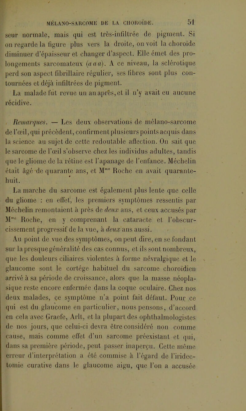 seur normale, mais qui est très-infiltrée de pigment. Si on regarde la figure plus vers la droite, on voit la choroïde diminuer d’épaisseur et changer d’aspect. Elle émet des pro- longements sarcomateux (aaa). A ce niveau, la sclérotique perd son aspect fibrillaire régulier, ses fibres sont plus con- tournées et déjà infiltrées de pigment. La malade fut revue un au après, et il n’y avait eu aucune récidive. Remarques. — Les deux observations de mélano-sarcome de l’œil, qui précèdent, confirment plusieurs points acquis dans la science au sujet de cette redoutable affection. O11 sait que le sarcome de l’œil s’observe chez les individus adultes, tandis que le gliome de la rétine est l’apanage de l’enfance. Méchelin était âgé de quarante ans, et Mme Roche en avait quarante- « huit. La marche du sarcome est également plus lente que celle du gliome : en effet, les premiers symptômes ressentis par Méchelin remontaient à près de deux ans, et ceux accusés par Mme Roche, en y comprenant la cataracte et l’obscur- cissement progressif de la vue, à deux ans aussi. Au point de vue des symptômes, on peut dire, en se fondant sur la presque généralité des cas connus, et ils sont nombreux, que les douleurs ciliaires violentes à forme névralgique et le glaucome sont le cortège habituel du sarcome choroïdien arrivé à sa période de croissance, alors que la masse néopla- sique reste encore enfermée dans la coque oculaire. Chez nos deux malades, ce symptôme n’a point fait défaut. Pour ce qui est du glaucome en particulier, nous pensons, d’accord en cela avec Graefe, Arlt, et la plupart des ophthalmologistes de nos jours, que celui-ci devra être considéré non comme cause, mais comme effet d’un sarcome préexistant et qui, dans sa première période, peut passer inaperçu. Cette même erreur d’interprétation a été commise à l’égard de l’iridec- tomie curative dans le glaucome aigu, que l’on a accusée