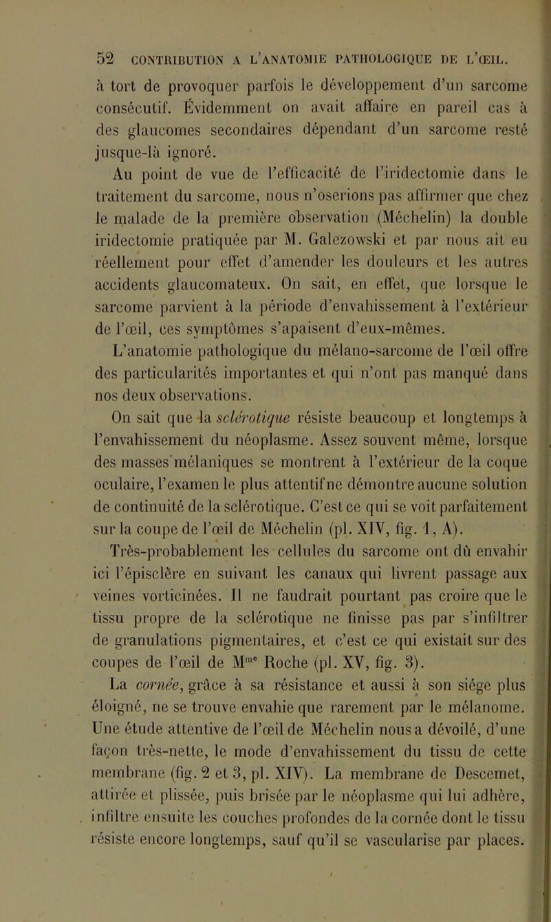 à tort de provoquer parfois le développement d’un sarcome consécutif. Évidemment on avait affaire en pareil cas à des glaucomes secondaires dépendant d’un sarcome resté jusque-là ignoré. Au point de vue de l’efficacité de l’iridectomie dans le traitement du sarcome, nous n’oserions pas affirmer que chez le malade de la première observation (Méchelin) la double iridectomie pratiquée par M. Galezowski et par nous ait eu * réellement pour effet d’amender les douleurs et les autres accidents glaucomateux. On sait, en effet, que lorsque le sarcome parvient à la période d’envahissement à l’extérieur de l’œil, ces symptômes s’apaisent d’eux-mêmes. L’anatomie pathologique du mélano-sarcome de l’œil offre des particularités importantes et qui n’ont pas manqué dans nos deux observations. On sait que la sclérotique résiste beaucoup et longtemps à l’envahissement du néoplasme. Assez souvent même, lorsque des masses'mélaniques se montrent à l’extérieur delà coque oculaire, l’examen le plus attentif ne démontre aucune solution de continuité de la sclérotique. C’est ce qui se voit parfaitement sur la coupe de l’œil de Méchelin (pl. XIV, fig. 1, A). Très-probablement les cellules du sarcome ont du envahir ici l’épisclère en suivant les canaux qui livrent passage aux veines vortieinées. Il ne faudrait pourtant pas croire que le tissu propre de la sclérotique ne finisse pas par s’infiltrer de granulations pigmentaires, et c’est ce qui existait sur des coupes de l’œil de Mme Roche (pl. XV, fig. 3). La cornée, grâce à sa résistance et aussi à son siège plus éloigné, ne se trouve envahie que rarement par le mélanome. Une étude attentive de l’œil de Méchelin nous a dévoilé, d’une façon trcs-nette, le mode d’envahissement du tissu de cette membrane (fig. 2 et 3, pl. XIV). La membrane de Descemet, attirée et plissée, puis brisée par le néoplasme qui lui adhère, . infiltre ensuite les couches profondes de la cornée dont le tissu résiste encore longtemps, sauf qu’il se vascularisé par places. I