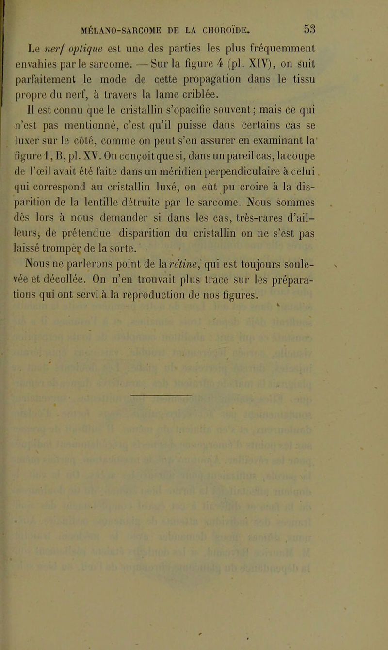 Le nerf optique est une des parties les plus fréquemment envahies parle sarcome. — Sur la figure 4 (pl. XIY), on suit parfaitement le mode de cette propagation dans le tissu propre du nerf, à travers la lame criblée. 11 est connu que le cristallin s’opacifie souvent; mais ce qui n’est pas mentionné, c’est qu’il puisse dans certains cas se luxer sur le côté, comme on peut s’en assurer en examinant la figure 1, B, pl. XY. On conçoit que si, dans un pareil cas, lacoupe de l’œil avait été faite dans un méridien perpendiculaire à celui. qui correspond au cristallin luxé, on eût pu croire à la dis- parition de la lentille détruite par le sarcome. Nous sommes dès lors à nous demander si dans les cas, très-rares d’ail- leurs, de prétendue disparition du cristallin on ne s’est pas laissé tromper de la sorte. Nous ne parlerons point de la rétine, qui est toujours soule- vée et décollée. On n’en trouvait plus trace sur les prépara- tions qui ont servi à la reproduction de nos figures.