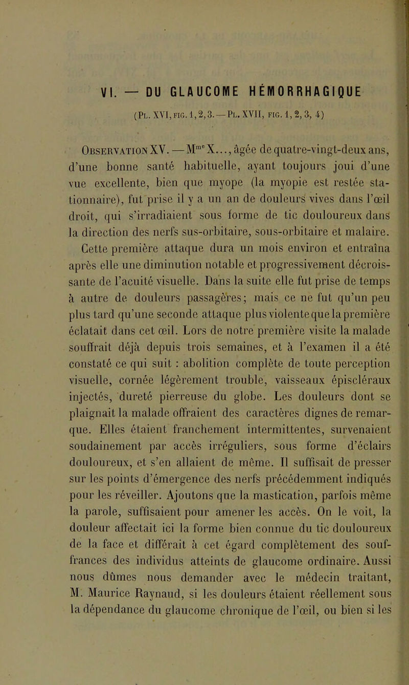 VI. — DU GLAUCOME HEMORRHAGIQUE (Pl. XVI,fig. 1,2,3. — Pl. XVII, FIG. 1,2, 3, 4) Observation XV. —MmeX..., âgée de quatre-vingt-deux ans, d’une bonne santé habituelle, ayant toujours joui d’une vue excellente, bien que myope (la myopie est restée sta- tionnaire), fut prise il y a un an de douleurs vives dans l’œil droit, qui s’irradiaient sous forme de tic douloureux dans la direction des nerfs sus-orbitaire, sous-orbitaire et malaire. Cette première attaque dura un mois environ et entraîna après elle une diminution notable et progressivement décrois- sante de l’acuité visuelle. Dans la suite elle fut prise de temps à autre de douleurs passagères; mais ce ne fut qu’un peu plus tard qu’une seconde attaque plus violente que la première éclatait dans cet œil. Lors de notre première visite la malade souffrait déjà depuis trois semaines, et à l’examen il a été constaté ce qui suit : abolition complète de toute perception visuelle, cornée légèrement trouble, vaisseaux épiscléraux injectés, dureté pierreuse du globe. Les douleurs dont se plaignait la malade offraient des caractères dignes de remar- que. Elles étaient franchement intermittentes, survenaient soudainement par accès irréguliers, sous forme d’éclairs douloureux, et s’en allaient de même. Il suffisait de presser sur les points d’émergence des nerfs précédemment indiqués pour les réveiller. Ajoutons que la mastication, parfois même la parole, suffisaient pour amener les accès. On le voit, la douleur affectait ici la forme bien connue du tic douloureux de la face et différait à cet égard complètement des souf- frances des individus atteints de glaucome ordinaire. Aussi nous dûmes nous demander avec le médecin traitant, M. Maurice Raynaud, si les douleurs étaient réellement sous la dépendance du glaucome chronique de l’œil, ou bien si les