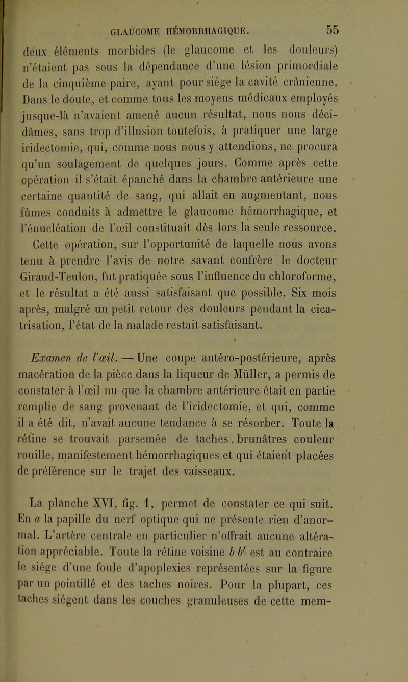 deux éléments morbides (le glaucome et les douleurs) n’étaient pas sous la dépendance d’une lésion primordiale de la cinquième paire, ayant pour siège la cavité crânienne. Dans le doute, et comme tous les moyens médicaux employés jusque-là n’avaient amené aucun résultat, nous nous déci- dâmes, sans trop d’illusion toutefois, à pratiquer une large iridectomie, qui, comme nous nous y attendions, ne procura qu’un soulagement de quelques jours. Comme après cette opération il s’était épanché dans la chambre antérieure une certaine quantité de sang, qui allait en augmentant, nous fûmes conduits à admettre le glaucome hémorrhagique, et l’énucléation de l’œil constituait dès lors la seule ressource. Cette opération, sur l’opportunité de laquelle nous avons tenu à prendre l’avis de notre savant confrère le docteur Giraud-Teulon, fut pratiquée sous l’influence du chloroforme, et le résultat a été aussi satisfaisant que possible. Six mois après, malgré un petit retour des douleurs pendant la cica- trisation, l’état de la malade restait satisfaisant. Examen de l'œil. — Une coupe antéro-postérieure, après macération de la pièce dans la liqueur de Millier, a permis de constater à l’œil nu que la chambre antérieure était en partie remplie de sang provenant de l’iridectomie, et qui, comme il a été dit, n’avait aucune tendance à se résorber. Toute la rétine se trouvait parsemée de taches . brunâtres couleur rouille, manifestement hémorrhagiques et qui étaient placées de préférence sur le trajet des vaisseaux. La planche XYI, fig. 1, permet de constater ce qui suit. En a la papille du nerf optique qui ne présente rien d’anor- mal. L’artère centrale en particulier n’offrait aucune altéra- tion appréciable. Toute la rétine voisine b b’ est au contraire le siège d’une foule d’apoplexies représentées sur la figure par un pointillé et des taches noires. Pour la plupart, ces taches siègent dans les couches granuleuses de cette mem-