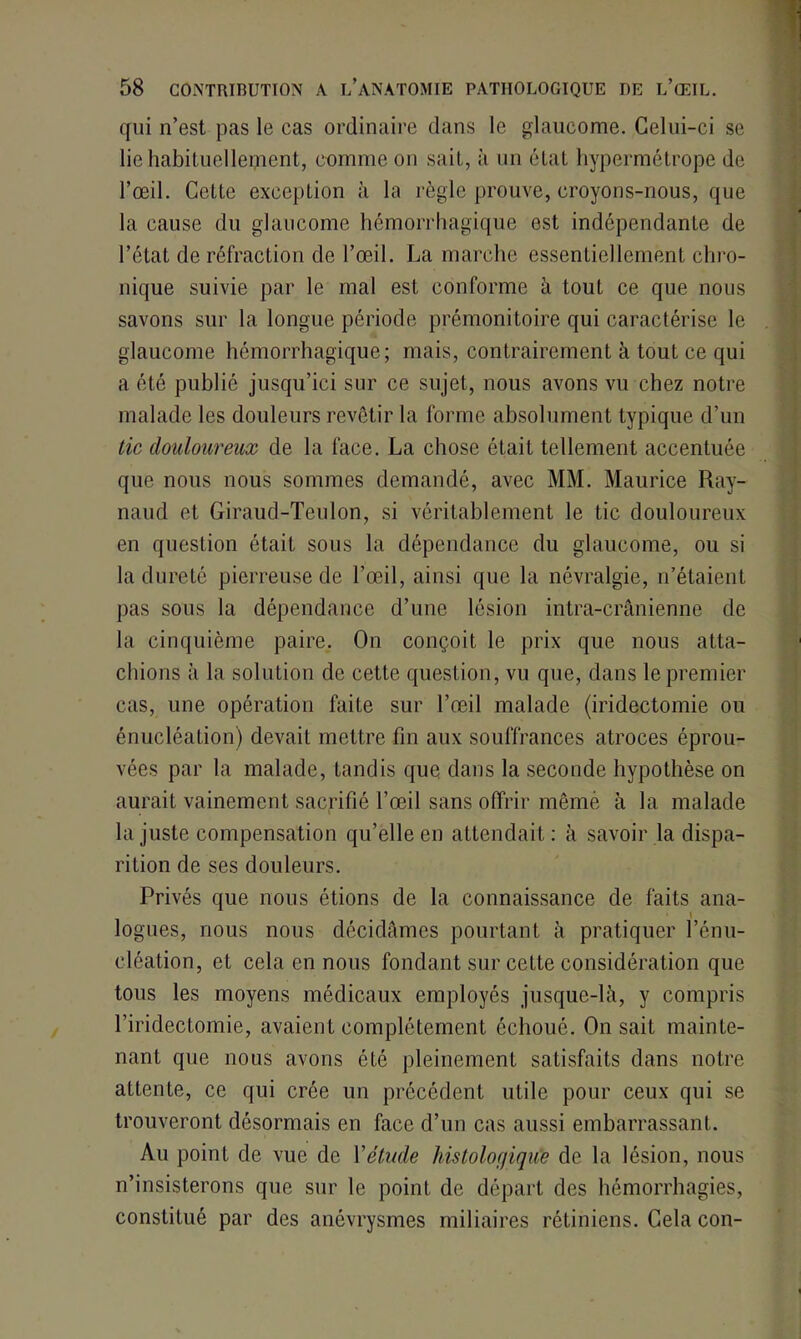 qui n’est pas le cas ordinaire dans le glaucome. Celui-ci se lie habituellement, comme on sait, à un état hypermétrope de l’œil. Cette exception à la règle prouve, croyons-nous, que la cause du glaucome hémorrhagique est indépendante de l’état de réfraction de l’œil. La marche essentiellement chro- nique suivie par le mal est conforme à tout ce que nous savons sur la longue période prémonitoire qui caractérise le glaucome hémorrhagique; mais, contrairement à tout ce qui a été publié jusqu’ici sur ce sujet, nous avons vu chez notre malade les douleurs revêtir la forme absolument typique d’un tic douloureux de la face. La chose était tellement accentuée que nous nous sommes demandé, avec MM. Maurice Ray- naud et Giraud-Teulon, si véritablement le tic douloureux en quesLion était sous la dépendance du glaucome, ou si la dureté pierreuse de l’œil, ainsi que la névralgie, n’étaient pas sous la dépendance d’une lésion intra-crânienne de la cinquième paire. On conçoit le prix que nous atta- chions à la solution de cette question, vu que, dans le premier cas, une opération faite sur l’œil malade (iridectomie ou énucléation) devait mettre fin aux souffrances atroces éprou- vées par la malade, tandis que dans la seconde hypothèse on aurait vainement sacrifié l’œil sans offrir même à la malade la juste compensation qu’elle en attendait: à savoir la dispa- rition de ses douleurs. Privés que nous étions de la connaissance de faits ana- i logues, nous nous décidâmes pourtant à pratiquer l’énu- cléation, et cela en nous fondant sur cette considération que tous les moyens médicaux employés jusque-là, y compris l’iridectomie, avaient complètement échoué. On sait mainte- nant que nous avons ôté pleinement satisfaits dans notre attente, ce qui crée un précédent utile pour ceux qui se trouveront désormais en face d’un cas aussi embarrassant. Au point de vue de Xétude histologique de la lésion, nous n’insisterons que sur le point de départ des hémorrhagies, constitué par des anévrysmes miliaires rétiniens. Cela con-