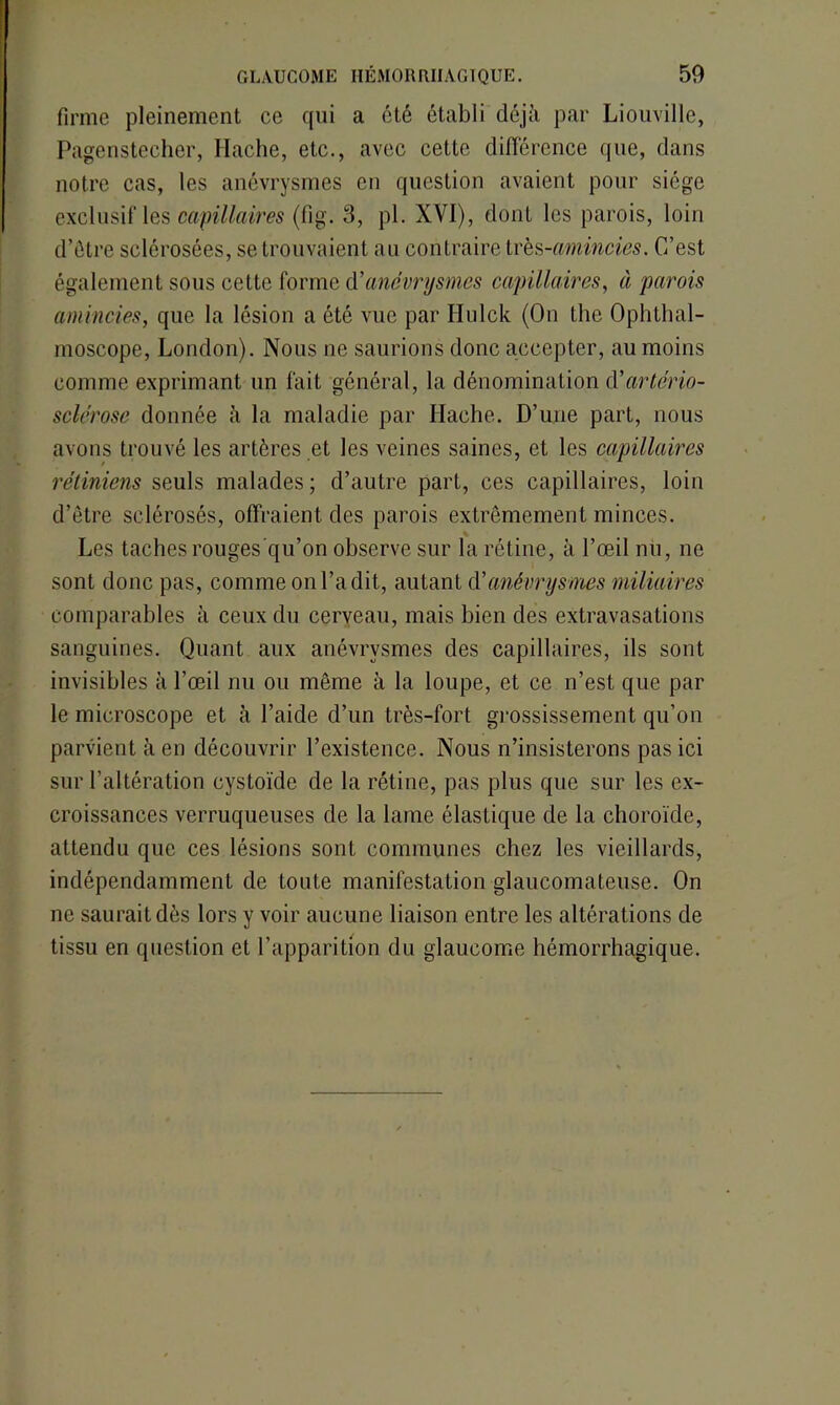 firme pleinement ce qui a été établi déjà par Liouville, Pagenstecher, Hache, etc., avec cette différence que, dans notre cas, les anévrysmes en question avaient pour siège exclusif les capillaires (fig. 3, pl. XVI), dont les parois, loin d’être sclérosées, se trouvaient au contraire très -amincies. C’est également sous cette forme à’anévrysmes capillaires, à parois amincies, que la lésion a été vue par Hulck (On the Ophthal- moscope, London). Nous ne saurions donc accepter, au moins comme exprimant un fait général, la dénomination (Vartério- sclérose donnée à la maladie par Hache. D’une part, nous avons trouvé les artères et les veines saines, et les capillaires rétiniens seuls malades; d’autre part, ces capillaires, loin d’être sclérosés, offraient des parois extrêmement minces. Les taches rouges’qu’on observe sur la rétine, à l’œil nu, ne sont donc pas, comme on l’a dit, autant d'anévrysmes miliaires comparables à ceux du cerveau, mais bien des extravasations sanguines. Quant aux anévrysmes des capillaires, ils sont invisibles à l’œil nu ou même à la loupe, et ce n’est que par le microscope et à l’aide d’un très-fort grossissement qu’on parvient à en découvrir l’existence. Nous n’insisterons pas ici sur l’altération cystoïde de la rétine, pas plus que sur les ex- croissances verruqueuses de la lame élastique de la choroïde, attendu que ces lésions sont communes chez les vieillards, indépendamment de toute manifestation glaucomateuse. On ne saurait dès lors y voir aucune liaison entre les altérations de tissu en question et l’apparition du glaucome hémorrhagique.