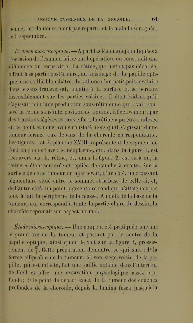 bonne, les douleurs n’ont pas reparu, et le malade sort guéri le 3 septembre. Examen macroscopique. — A part les lésions déjà indiquées à l’occasion de l’examen faitavant l’opération, on constatait une diffluence du corps vitré. La rétine, qui n’était pas décollée, offrait à sa partie postérieure, au voisinage de la papille opti- que, une saillie blanchâtre, du volume d’un petit pois, ovalaire dans le sens transversal, aplatie à la surface et se perdant insensiblement sur les parties voisines. Il était évident qu’il s’agissait ici d’une production sous-rétinienne qui avait sou- levé la rétine sans interposition de liquide. Effectivement, par des tractions légères et sans effort, la rétine a pu être soulevée en ce point et nous avons constaté alors qu’il s’agissait d’une tumeur formée aux dépens de la choroïde correspondante. Les figures l et 2, planche XVIII, représentent le segment de l’œil en rapport avec le néoplasme, qui, dans la figure 1, est recouvert par la rétine, et, dans la figure 2, est vu à nu, la rétine a étant soulevée et repliée de gauche à droite. Sur la surface de cette tumeur on apercevait, d’un côté, un croissant pigmentaire situé entre le sommet et la base de celle-ci, et, de l’autre côté, Un point pigmentaire rond qui n’atteignait pas tout à fait la périphérie de la masse. Au delà de la base de la tumeur, qui correspond à toute la partie claire du dessin, la choroïde reprenait son aspect normal. Etude microscopique. — Une coupe a été pratiquée suivant le grand axe de la tumeur et passant par le centre de la papille optique, ainsi qu’on le voit sur la figure 3, grossis- sement de Cette préparation démontre ce qui suit : l°la forme ellipsoïde de la tumeur; 2° son siège voisin de la pa- pille, qui esL intacte, fait une saillie notable dans l’intérieur de l’œil et offre une excavation physiologique assez pro- fonde; 3° le point de départ exact de la tumeur des couches profondes de la choroïde, depuis la lamina fusca jusqu’à la