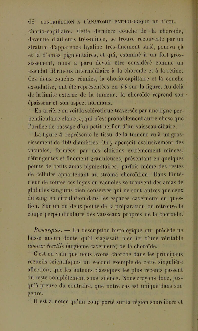 chorio-capillaire. Cette dernière couche de la choroïde, devenue d’ailleurs très-mince, se trouve recouverte par un stratum d’apparence hyaline très-finement strié, pourvu çà et là d’amas pigmentaires, et qifi, examiné à un fort gros- sissement, nous a paru devoir être considéré comme un exsudât fibrineux intermédiaire à la choroïde et à la rétine. Ces deux couches réunies, la chorio-capillaire et la couche exsudative, ont été représentées en b b sur la figure. Au delà de la limite externe de la tumeur, la choroïde reprend son • épaisseur et son aspect normaux. En arrière on voit la sclérotique traversée par une ligne per- pendiculaire claire, c, qui n’est probablement autre chose que l’orifice de passage d’un petit nerf ou d’un vaisseau ciliaire. La figure 4 représente le tissu de la tumeur vu à un gros- sissement de 160 diamètres. On y aperçoit exclusivement des vacuoles, formées par des cloisons extrêmement minces, réfringentes et finement granuleuses, présentant en quelques points de petits amas pigmentaires, parfois même des restes de cellules appartenant au stroma choroïdien. Dans l’inté- rieur de toutes ces loges ou vacuoles se trouvent des amas de globules sanguins bien conservés qui ne sont autres que cenx du sang en circulation dans les espaces caverneux en ques- tion. Sur un ou deux points de la préparation on retrouve la coupe perpendiculaire des vaisseaux propres de la choroïde. Remarques. — La description histologique qui précède 11e laisse aucun doute qu’il s’agissait bien ici d’une véritable tumeur érectile (angiome caverneux) de la choroïde. C’est en vain que nous avons cherché dans les principaux recueils scientifiques un second exemple de cette singulière affection, que les auteurs classiques les plus récents passent du reste complètement sous silence. Nous croyons donc, jus- qu’à preuve du contraire, que notre cas est unique dans son genre.