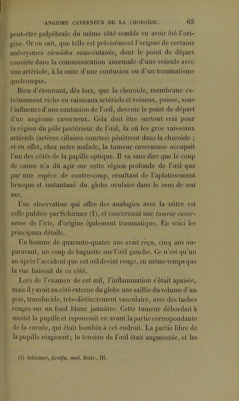 peut-être palpébrale du même côté semble en avoir été l’ori- gine. Or on sait, que telle est précisément l’origine de certains anévrysmes cirso'ides sous-cutanés, dont le point de départ consiste dans la communication anormale d’une veinule avec une artériole, à la suite d’une contusion ou d’un traumatisme quelconque. Rien d’étonnant, dès lors, que la choroïde, membrane ex- trêmement riche en vaisseaux artériels et veineux, puisse, sous l’influence d’une contusion de l’œil, devenir le point de départ d’un angiome caverneux. Cela doit être surtout vrai pour la région du pôle postérieur de l’œil, là où les gros vaisseaux artériels (artères ciliaires courtes) pénètrent dans la choroïde ; et en effet, chez notre malade, la tumeur caverneuse occupait l’un des côtés de la papille optique. Il va sans dire que le coup de canne n’a dû agir sur cette région profonde de l’œil que par une espèce de contre-coup, résultant de l’aplatissement brusque et instantané du globe oculaire dans le sens de son axe. Une observation qui offre des analogies avec la nôtre est celle publiée parSchirmer (1), et concernant une tumeur caver- neuse de l’iris, d’origine également traumatique. En voici les principaux détails. Un homme de quarante-quatre ans avait reçu, cinq ans au- paravant, un coup de baguette sur l’œil gauche. Ce n’est qu’un an.après l’accident que cet œil devint rouge, en même temps que la vue baissait de ce côté. Lors de l’examen de cet œil, l’inflammation s’était apaisée, mais il y avait au côté externe du globe une saillie du volume d’un pois, translucide, très-distinctement vasculaire, avec des Lâches rouges sur un fond blanc jaunâtre. CetLe tumeur débordait à moitié la pupille et repoussait en avant la partie correspondante de la cornée, qui était bombée à cet endroit. La partie libre de la pupille réagissait; la tension de l’œil était augmentée, et les