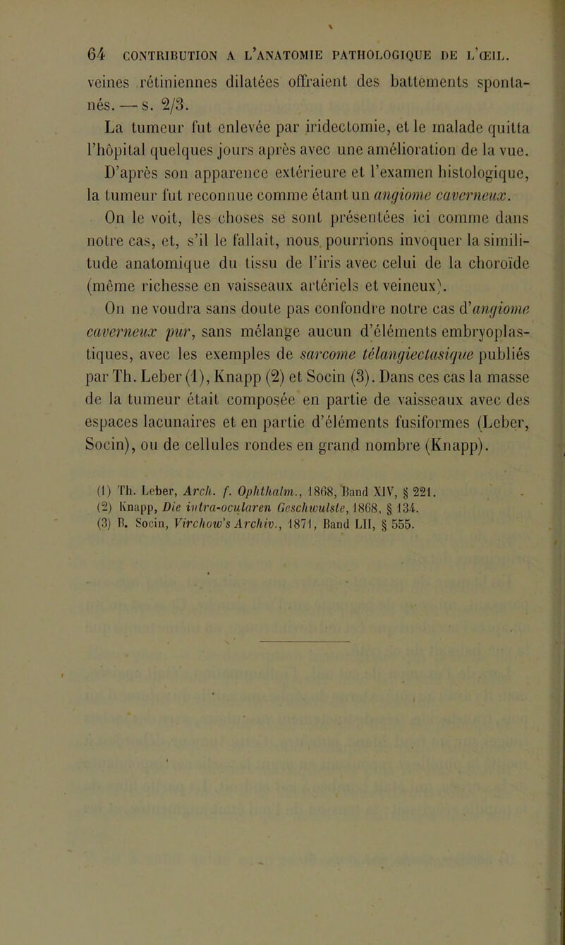 veines rétiniennes dilatées offraient des battements sponta- nés. — s. 2/3. La tumeur fut enlevée par iridectomie, et le malade quitta l’hôpital quelques jours après avec une amélioration de la vue. D’après son apparence extérieure et l’examen histologique, la tumeur fut reconnue comme étant un angiome caverneux. On le voit, les choses se sont présentées ici comme dans notre cas, et, s’il le fallait, nous pourrions invoquer la simili- tude anatomique du tissu de l’iris avec celui de la choroïde (même richesse en vaisseaux artériels et veineux). On ne voudra sans doute pas confondre notre cas d'angiome caverneux pur, sans mélange aucun d’éléments embryoplas- tiques, avec les exemples de sarcome télangiectasique publiés par Th. Leber (1), Knapp (2) et Socin (3). Dans ces cas la masse de la tumeur était composée en partie de vaisseaux avec des espaces lacunaires et en partie d’éléments fusiformes (Leber, Socin), ou de cellules rondes en grand nombre (Knapp). (1) Th. Leber, Arch. f. Ophthalm., 1868, Jîand XIV, § 221. (2) Knapp, Die intra-ocularen Gcschwulslc, 1868, § 134. (3) R. Socin, Vircliow's Archiv., 1871, Ranci LII, § 555.