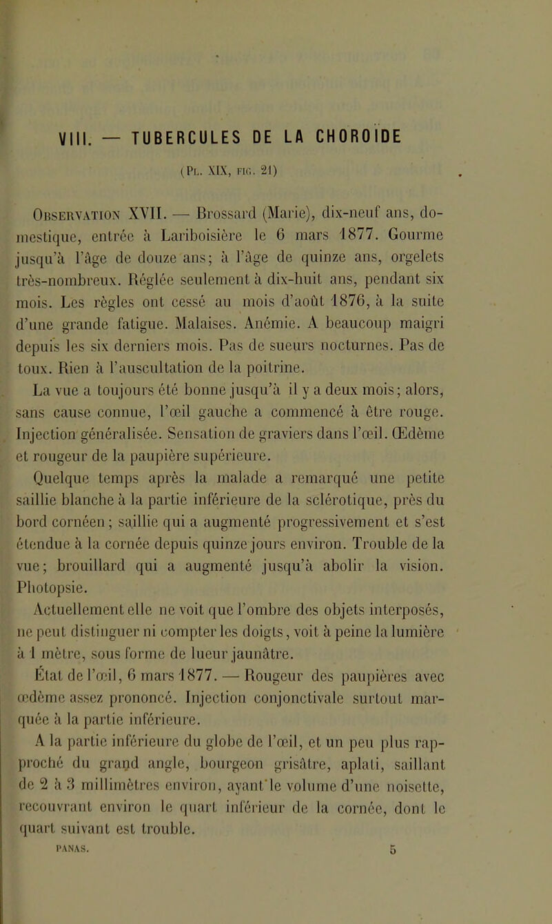 Vin. — TUBERCULES DE LA CHOROÏDE (PL. XIX, FIG. 21) Observation XYIÏ. — Brossard (Marie), dix-neuf ans, do- mestique, entrée à Lariboisière le 6 mars 1877. Gourme jusqu’à l’âge de douze ans; à l’âge de quinze ans, orgelets très-nombreux. Réglée seulement à dix-huit ans, pendant six mois. Les règles ont cessé au mois d’août 1876, à la suite d’une grande fatigue. Malaises. Anémie. A beaucoup maigri depuis les six derniers mois. Pas de sueurs nocturnes. Pas de toux. Rien à l’auscultation de la poitrine. La vue a toujours été bonne jusqu’à il y a deux mois; alors, sans cause connue, l’œil gauche a commencé à être rouge. Injection généralisée. Sensation de graviers dans l’œil. Œdème et rougeur de la paupière supérieure. Quelque temps après la malade a remarqué une petite saillie blanche à la partie inférieure de la sclérotique, près du bord cornéen ; saillie qui a augmenté progressivement et s’est étendue à la cornée depuis quinze jours environ. Trouble de la vue; brouillard qui a augmenté jusqu’à abolir la vision. Photopsie. Actuellement elle ne voit que l’ombre des objets interposés, ne peut distinguer ni compter les doigts, voit à peine la lumière à 1 mètre, sous forme de lueur jaunâtre. Etat de l’œil, 6 mars 1877. — Rougeur des paupières avec œdème assez prononcé. Injection conjonctivale surtout mar- quée à la partie inférieure. A la partie inférieure du globe de l’œil, et un peu plus rap- proché du grand angle, bourgeon grisâtre, aplati, saillant de 2 à 3 millimètres environ, ayant'le volume d’une noisette, recouvrant environ le quart inférieur de la cornée, dont le quart suivant est trouble.