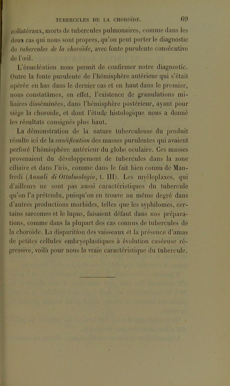 collatéraux, morts de tubercules pulmonaires, comme dans les deux cas qui nous sont propres, qu’on peut porter le diagnostic de tubercules cle la choroïde, avec fonte purulente consécutive de l’œil. L’énucléation nous permit de confirmer notre diagnostic. Outre la fonte purulente de l’hémisphère antérieur qui s’était opérée en bas dans le dernier cas et en haut dans le premier, nous constatâmes, en effet, l’existence de granulations mi- liaires disséminées, dans l’hémisphère postérieur, ayant pour siège la choroïde, et dont l’étude histologique nous a donné les résultats consignés plus haut. La démonstration de la nature tuberculeuse du produit résulte ici de la caséification des masses purulentes qui avaient perforé l’hémisphère antérieur du globe oculaire. Ces masses provenaient du développement de tubercules dans la zone ciliaire et dans l’iris, comme dans le fait bien connu de Man- fredi (Annali di Ottalmologia, t. III). Les myéloplaxes, qui d’ailleurs ne sont pas aussi caractéristiques du tubercule qu’on l’a prétendu, puisqu’on en trouve au même degré dans d’autres productions morbides, telles que les syphilomes, cer- tains sarcomes et le lupus, faisaient défaut dans nos prépara- tions, comme dans la plupart des cas connus de tubercules de la choroïde. La disparition des vaisseaux et la présence d’amas de petites cellules embryoplasLiques à évolution caséeuse ré- gressive, voilà pour nous la vraie caractéristique du tubercule.