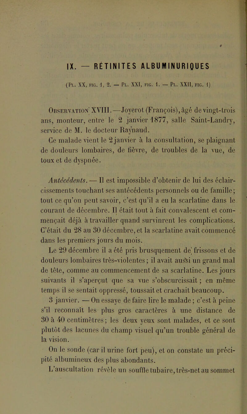 (PL. XX, FIG. -1,2. — PL. XXI, FIG. 1. — Pl. XXII, FIG. 1) Observation' XVIII.—Joyerot (François), âgé de vingt-trois ans, monteur, entre le 2 janvier 1877, salle Saint-Landry, service de M. le docteur Raynaud. Ce malade vient le 2 janvier à la consultation, se plaignant de douleurs lombaires, de fièvre, de troubles de la vue, de toux et de dyspnée. Antécédents. — Il est impossible d’obtenir de lui des éclair- cissements touchant ses antécédents personnels ou de famille; tout ce qu’on peut savoir, c’est qu’il a eu la scarlatine dans le courant de décembre. Il était tout à fait convalescent et com- % mençait déjà à travailler quand survinrent les complications. C’était du 28 au 30 décembre, et la scarlatine avait commencé dans les premiers jours du mois. Le 29 décembre il a été pris brusquement de’ frissons et de douleurs lombaires très-violentes; il avait aus^i un grand mal de tête, comme au commencement de sa scarlatine. Les jours suivants il s’aperçut que sa vue s’obscurcissait ; en même temps il se sentait oppressé, toussait et crachait beaucoup. 3 janvier. — On essaye de faire lire le malade ; c’est à peine s’il reconnaît les plus gros caractères à une distance de 30 à 40 centimètres; les deux yeux sont malades, et ce sont plutôt des lacunes du champ visuel qu’un trouble général de la vision. On le sonde (car il urine fort peu), et on constate un préci- pité albumineux des plus abondants. L’auscultation révèle un souffle tubaire, très-net au sommet