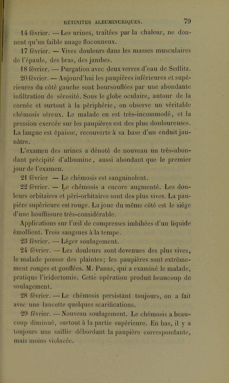 14 février. —Les urines, traitées parla chaleur, ne don- nent qu’un faible nuage floconneux. 17 février. — Vives douleurs dans les masses musculaires de l’épaule, des bras, des jambes. 18 février. — Purgation avec deux verres d’eau de Sedlitz. 20 février. — Aujourd’hui les paupières inférieures et supé- rieures du côté gauche sont boursouflées par une abondante infiltration de sérosité. Sous le globe oculaire, autour de la cornée et surtout à la périphérie, on observe un véritable chémosis séreux. Le malade en est très-incommodé, et la pression exercée sur les paupières est des plus douloureuses. La langue est épaisse, recouverte à sa base d’un enduit jau- nâtre. . L’examen des urines a dénoté de nouveau un très-abon- dant précipité d’albumine, aussi abondant que le premier jour de l’examen. 21 février — Le chémosis est sanguinolent. 22 février. — Le chémosis a encore augmenté. Les dou- leurs orbitaires et péri-orbitaires sont des plus vives. La pau- pière supérieure est rouge. La joue du même côté est le siège d’une bouffissure très-considérable. Applications sur l’œilde compresses imbibées d’un liquide émollient. Trois sangsues à la tempe. 23 février. — Léger soulagement. 24 février. —Les douleurs sont devenues des plus vives, le malade pousse des plaintes; les paupières sont extrême- ment rouges et gonflées. M. Panas, qui a examiné le malade, pratique l’iridectomie. Cette opération produit beaucoup de soulagement. 28 février.—Le chémosis persistant toujours, on a fait avec une lancette quelques scarifications. 29 février. —Nouveau soulagement. Le chémosis a beau- coup diminué, surtout à la partie supérieure. En bas, il y a toujours une saillie débordant la paupière correspondante, mais moins violacée.