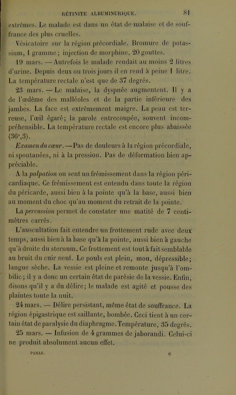 extrêmes. Le malade est dans un état de malaise et de souf- france. des plus cruelles. Vésicatoire sur la région précordiale. Bromure de potas- sium, 1 gramme ; injection de morphine, 20 gouttes. 19 mars. —Autrefois le malade rendait au moins 2 litres d’urine. Depuis deux ou trois jours il en rend à peine 1 litre. La température rectale n’est que de 37 degrés. 23 mars. — Le malaise, la dyspnée augmentent. Il y a de l’œdème des malléoles et de la partie inférieure des jambes. La face est extrêmement maigre. La peau est ter- reuse, l’œil égaré; la parole entrecoupée, souvent incom- préhensible. La température rectale est encore plus abaissée (36°,3). Examen du cœur.—Pas de douleurs à la région précordiale, ni spontanées, ni à la pression. Pas de déformation bien ap- préciable. A la 'palpation on sent un frémissement dans la région péri- eardiaque. Ce frémissement est entendu dans toute la région du péricarde, aussi bien à la pointe qu’à la base, aussi bien au moment du choc qu’au moment du retrait de la pointe. La percussion permet de constater une matité de 7 centi- mètres carrés. L’auscultation fait entendre un frottement rude avec deux temps, aussi bien à la base qu’à la pointe, aussi bien à gauche qu’à droite du sternum. Ce frottement est toutàfaitsemblable au bruit du cuir neuf. Le pouls est plein, mou, dépressible; langue sèche. La vessie est pleine et remonte jusqu’à l’om- bilic ; il y a donc un certain état de parésie de la vessie. Enfin, disons qu’il y a du délire; le malade est agité et pousse des plaintes toute la nuit. 24 mars. — Délire persistant, môme état de souffrance. La région épigastrique est saillante, bombée. Ceci tient à un cer- tain état de paralysie du diaphragme. Température, 35 degrés. 25 mars. — Infusion de 4 grammes de jaborandi. Celui-ci ne produit absolument aucun effet. PANAS. t)