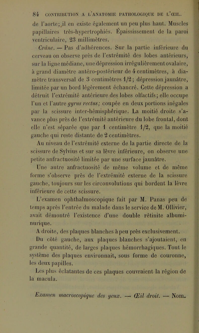 de l’aorte;,il en existe également un peu plus haut. Muscles papillaires très-hypertrophiés. Épaississement de la paroi ventriculaire, 23 millimètres. Crâne. — Pas d’adhérences. Sur la partie inférieure du cerveau on observe près de l’extrémité des lobes antérieurs, sur la ligne médiane, une dépression irrégulièrement ovalaire, à grand diamètre antéro-postérieur de 4 centimètres, à dia- mètre transversal de 3 centimètres 1/2; dépression jaunâtre, limitée par un bord légèrement échancré. Cette dépression a détruit l’extrémité antérieure des lobes olfactifs; elle occupe l’un cL l’autre gyrus rectus; coupée en deux portions inégales par la scissure inter-hémisphérique. La moitié droite s’a- vance plus près de l’extrémité antérieure du lobe frontal, dont elle n’est séparée que par 1 centimètre 1/2, que la moitié gauche qui reste distante de 2 centimètres. Au niveau de l’extrémité externe de la partie directe de la scissure de Sylvius et sur sa lèvre inférieure, on observe une petite anfractuosité limitée par une surface jaunâtre. Une autre anfractuosité de même volume et de même forme s’observe près de l’extrémité externe de la scissure gauche, toujours sur les circonvolutions qui bordent la lèvre inférieure de cette scissure. L’examen ophthalmoscopique fait par M. Panas peu de temps après l’entrée du malade dans le service de M. Ollivier, avait démontré l’existence d’une double rétinite albumi- nurique. A droite, des plaques blanches à peu près exclusivement. Du côté gauche, aux plaques blanches s’ajoutaient, en grande quantité, de larges plaques hémorrhagiques. Tout le système des plaques environnait, sous forme de couronne, les deux papilles. Les plus éclatantes de ces plaques couvraient la région de la macula. Examen macroscopique des yeux. — Œil droit. — Nom-