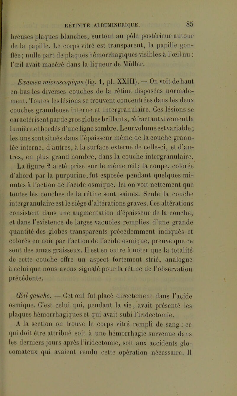 breuses plaques blanches, surtout au pôle postérieur autour de la papille. Le corps vitré est transparent, la papille gon- flée; nulle part de plaques hémorrhagiques visibles à l’œil nu : l’œil avait macéré dans la liqueur de Müller. Examen microscopique (fig. 1, pl. XXIII).— On voit de haut en bas les diverses couches de la rétine disposées normale- ment. Toutes les lésions se trouvent concentrées dans les deux couches granuleuse interne et intergranulaire. Ces lésions se caractérisent par de gros globes brillants, réfractantvivement la lumière et bordés d’une ligne sombre. Leur volume est variable; les unssontsitués dans l’épaisseur môme de la couche granu- lée interne, d’autres, à la surface externe de celle-ci, et d’au- tres, en plus grand nombre, dans la couche intergranulaire. La ligure 2 a été prise sur le môme œil ; la coupe, colorée d’abord parla purpurine, fut exposée pendant quelques mi- nutes h l’action de l’acide osmique. Ici on voit nettement que toutes les couches de la rétine sont saines. Seule la couche intergranulaire est le siège d’altérations graves. Ces altérations consistent dans une augmentation d’épaisseur de la couche, et dans l’existence de larges vacuoles remplies d’une grande quantité des globes transparents précédemment indiqués et colorés en noir par l’action de l’acide osmique, preuve que ce sont des amas graisseux. Il est en outre il noter que la totalité de cette couche offre un aspect fortement strié, analogue à celui que nous avons signalé pour la rétine de l’observation précédente. Œil gauche. — Cet œil fut placé directement dans l’acide osmique. C’est celui qui, pendant la vie, avait présenté les plaques hémorrhagiques et qui avait subi l’iridectomie. A la section on trouve le corps vitré rempli de sang : ce qui doit être attribué soit à une hémorrhagie survenue dans les derniers jours après l’iridectomie, soit aux accidents glo- comateux qui avaient rendu cette opération nécessaire. Il