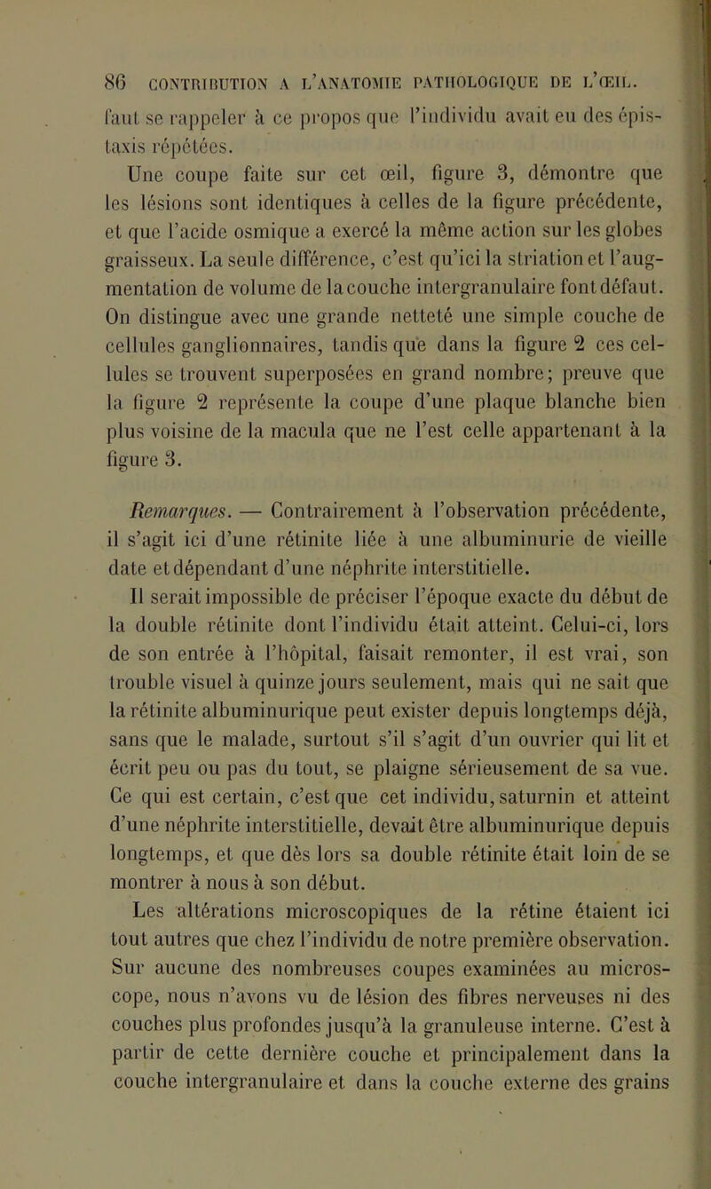 faut se rappeler à ce propos que l’individu avait eu des épis- taxis répétées. Une coupe faite sur cet œil, figure 3, démontre que les lésions sont identiques à celles de la figure précédente, et que l’acide osmique a exercé la même action sur les globes graisseux. La seule différence, c’est qu’ici la striation et l’aug- mentation de volume de la couche intergranulaire font défaut. On distingue avec une grande netteté une simple couche de cellules ganglionnaires, tandis que dans la figure 2 ces cel- lules se trouvent superposées en grand nombre; preuve que la figure 2 représente la coupe d’une plaque blanche bien plus voisine de la macula que ne l’est celle appartenant à la figure 3. Remarques. — Contrairement à l’observation précédente, il s’agit ici d’une rétinite liée à une albuminurie de vieille date et dépendant d’une néphrite interstitielle. Il serait impossible de préciser l’époque exacte du début de la double rétinite dont l’individu était atteint. Celui-ci, lors de son entrée à l’hôpital, faisait remonter, il est vrai, son trouble visuel à quinze jours seulement, mais qui ne sait que la rétinite albuminurique peut exister depuis longtemps déjà, sans que le malade, surtout s’il s’agit d’un ouvrier qui lit et écrit peu ou pas du tout, se plaigne sérieusement de sa vue. Ce qui est certain, c’est que cet individu, saturnin et atteint d’une néphrite interstitielle, devait être albuminurique depuis longtemps, et que dès lors sa double rétinite était loin de se montrer à nous à son début. Les altérations microscopiques de la rétine étaient ici tout autres que chez l’individu de notre première observation. Sur aucune des nombreuses coupes examinées au micros- cope, nous n’avons vu de lésion des fibres nerveuses ni des couches plus profondes jusqu’à la granuleuse interne. C’est à partir de cette dernière couche et principalement dans la couche intergranulaire et dans la couche externe des grains