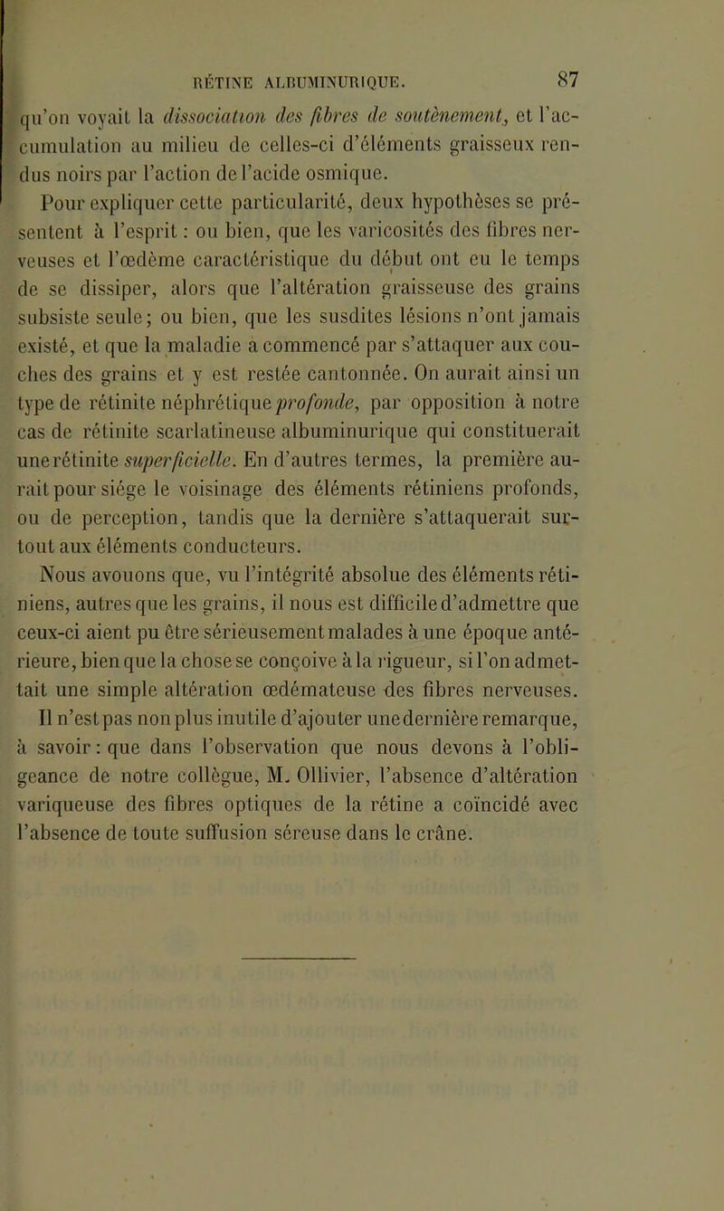 qu’on voyait la dissociation des fibres de soutènement, et l’ac- cumulation au milieu de celles-ci d’éléments graisseux ren- dus noirs par l’action de l’acide osmiquc. Pour expliquer cette particularité, deux hypothèses se pré- sentent à l’esprit : ou bien, que les varicosités des libres ner- veuses et l’œdème caractéristique du début ont eu le temps de se dissiper, alors que l’altération graisseuse des grains subsiste seule; ou bien, que les susdites lésions n’ont jamais existé, et que la maladie a commencé par s’attaquer aux cou- ches des grains et y est restée cantonnée. On aurait ainsi un type de rétinite néphrétique profonde, par opposition à notre cas de rétinite scarlatineuse albuminurique qui constituerait une rétinite superficielle. En d’autres termes, la première au- rait pour siège le voisinage des éléments rétiniens profonds, ou de perception, tandis que la dernière s’attaquerait sur- tout aux éléments conducteurs. Nous avouons que, vu l’intégrité absolue des éléments réti- niens, autres que les grains, il nous est difficile d’admettre que ceux-ci aient pu être sérieusement malades à une époque anté- rieure, bien que la chose se conçoive à la rigueur, si l’on admet- tait une simple altération œdémateuse des fibres nerveuses. Il n’est pas non plus inutile d’ajouter une dernière remarque, à savoir: que dans l’observation que nous devons à l’obli- geance de notre collègue, ML Ollivier, l’absence d’altération variqueuse des fibres optiques de la rétine a coïncidé avec l’absence de toute suffusion séreuse dans le crâne.
