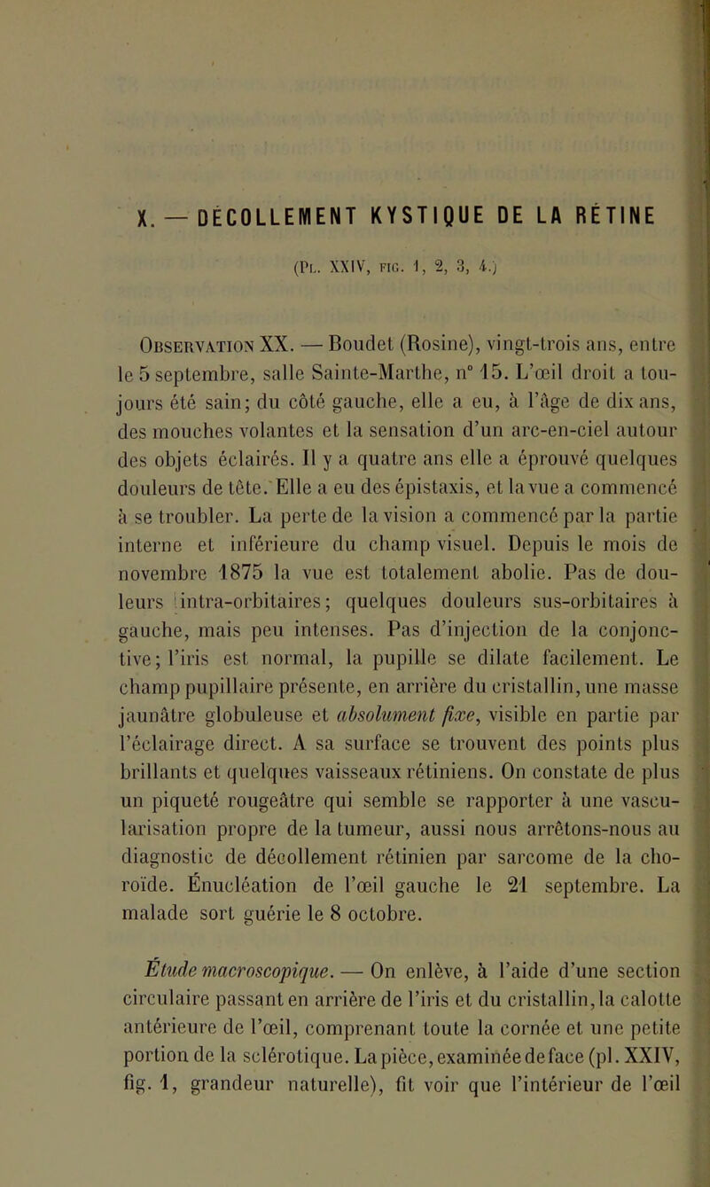 (Pl. XXIV, FIG. 1, 2, 3, 4.) Observation XX. — Boudet (Rosine), vingt-trois ans, entre le 5 septembre, salle Sainte-Marthe, n° 15. L’œil droit a tou- jours été sain; du côté gauche, elle a eu, à l’âge de dix ans, des mouches volantes et la sensation d’un arc-en-ciel autour des objets éclairés. Il y a quatre ans elle a éprouvé quelques douleurs de tète. Elle a eu des épistaxis, et la vue a commencé à se troubler. La perte de la vision a commencé par la partie interne et inférieure du champ visuel. Depuis le mois de novembre 1875 la vue est totalement abolie. Pas de dou- leurs intra-orbitaires ; quelques douleurs sus-orbitaires à gauche, mais peu intenses. Pas d’injection de la conjonc- tive; l’iris est normal, la pupille se dilate facilement. Le champ pupillaire présente, en arrière du cristallin, une masse jaunâtre globuleuse et absolument fixe, visible en partie par l’éclairage direct. A sa surface se trouvent des points plus brillants et quelques vaisseaux rétiniens. On constate de plus un piqueté rougeâtre qui semble se rapporter à une vascu- larisation propre de la tumeur, aussi nous arrêtons-nous au diagnostic de décollement rétinien par sarcome de la cho- roïde. Énucléation de l’œil gauche le 21 septembre. La malade sort guérie le 8 octobre. Etude macroscopique. — On enlève, à l’aide d’une section circulaire passant en arrière de l’iris et du cristallin, la calotte antérieure de l’œil, comprenant toute la cornée et une petite portion de la sclérotique. La pièce, examinée de face (pi. XXIV, fig. 1, grandeur naturelle), fit voir que l’intérieur de l’œil