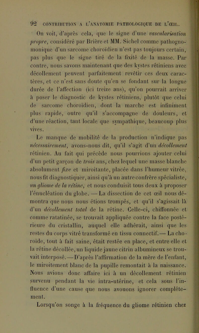 On voit, d’après cela, que le signe d’une vascularisation propre, considéré par Brièreet MM. Sichel comme pathogno- monique d’un sarcome choroïdien n’est pas toujours certain, pas plus que le signe tiré de la fixité de la masse. Par contre, nous savons maintenant que des kystes rétiniens avec décollement peuvent parfaitement revêtir ces deux carac- tères, et ce n’est sans doute qu’en se fondant sur la longue durée de l’affection (ici treize ans), qu’on pourrait arriver à poser le diagnostic de kystes rétiniens, plutôt que celui de sarcome choroïdien, dont la marche est infiniment plus rapide, outre qu’il s’accompagne de douleurs, et d’une réaction, tant locale que sympathique, beaucoup plus vives. Le manque de mobilité de la production n’indique pas nécessairement, avons-nous dit, qu’il s’agit d’un décollement rétinien. Au fait qui précède nous pourrions ajouter celui d’un petit garçon de trois ans, chez lequel une masse blanche absolument fixe et miroitante, placée dans l’humeur vitrée, nous fit diagnostiquer, ainsi qu’à un autre confrère spécialiste, un gliome de la rétine, et nous conduisit tous deux à proposer l’énucléation du globe. —La dissection de cet œil nous dé- montra que nous nous étions trompés, et qu’il s’agissait là d’un décollement total de la rétine. Celle-ci, chiffonnée et comme ratatinée, se trouvait appliquée contre la face posté- rieure du cristallin, auquel elle adhérait, ainsi que les restes du corps vitré transformé en tissu connectif.— La cho • roïde, tout à fait saine, était restée en place, et entre elle et la rétine décollée, un liquide jaune citrin albumineux se trou- vait interposé. — D’après l’affirmation de la mère de l’enfant, le miroitement blanc de la pupille remontait à la naissance. Nous avions donc affaire ici à un décollement rétinien survenu pendant la vie intra-utérine, et cela sous l’in- fluence d’une cause que nous avouons ignorer complète- ment. Lorsqu’on songe à la fréquence du gliome rétinien chez