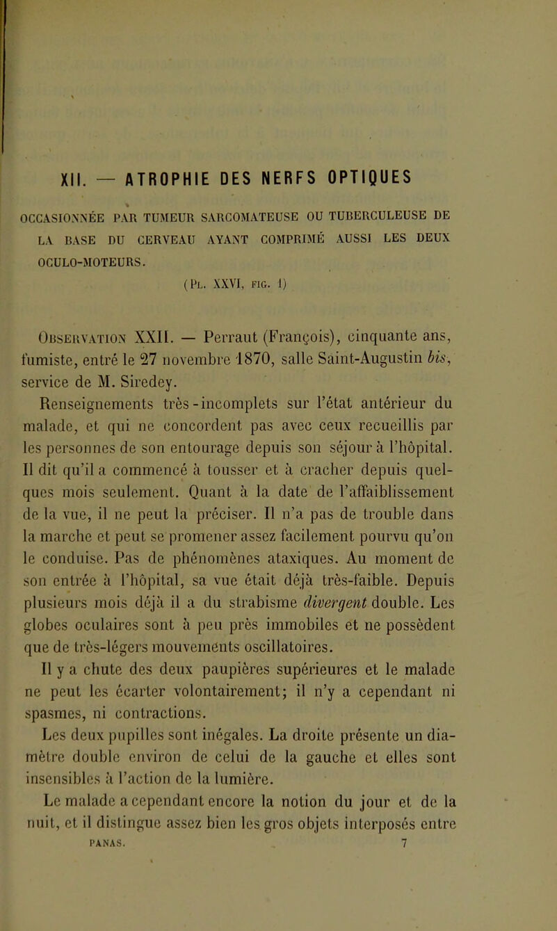 XII. — ATROPHIE DES NERFS OPTIQUES OCCASIONNÉE PAR TUMEUR SARCOMATEUSE OU TUBERCULEUSE DE LA BASE DU CERVEAU AYANT COMPRIMÉ AUSSI LES DEUX OCULO-MOTEURS. (Pl. XXVI, FIG. 1) Observation XXII. — Perraut (François), cinquante ans, fumiste, entré le 27 novembre 1870, salle Saint-Augustin bis, service de M. Siredey. Renseignements très-incomplets sur l’état antérieur du malade, et qui ne concordent pas avec ceux recueillis par les personnes de son entourage depuis son séjour à l’hôpital. Il dit qu’il a commencé à tousser et à cracher depuis quel- ques mois seulement. Quant à la date de l’affaiblissement de la vue, il ne peut la préciser. Il n’a pas de trouble dans la marche et peut se promener assez facilement pourvu qu’on le conduise. Pas de phénomènes ataxiques. Au moment de son entrée à l’hôpital, sa vue était déjà très-faible. Depuis plusieurs mois déjà il a du strabisme divergent double. Les globes oculaires sont à peu près immobiles et ne possèdent que de très-légers mouvements oscillatoires. Il y a chute des deux paupières supérieures et le malade ne peut les écarter volontairement; il n’y a cependant ni spasmes, ni contractions. Les deux pupilles sont inégales. La droite présente un dia- mètre double environ de celui de la gauche et elles sont insensibles à l’action de la lumière. Le malade a cependant encore la notion du jour et de la nuit, et il distingue assez bien les gros objets interposés entre PANAS. 7