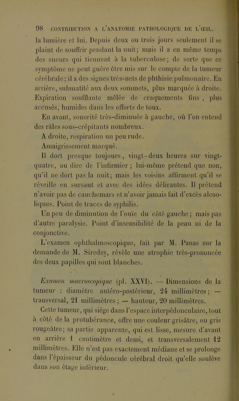 la lumière cl lui. Depuis deux ou trois jours seulement il se plaint de souffrir pendant la nuit; mais il a en même temps des sueurs qui tiennent à la tuberculose; de sorte que ce symptôme ne peut guère être mis sur le compte de la tumeur cérébrale ; il a des signes très-nets de phthisie pulmonaire. En arrière, submatité aux deux sommets, plus marquée à droite. Expiration soufflante mêlée de craquements lins , plus accusés, humides dans les efforts de toux. En avant, sonorité très-diminuée à gauche, où l’on entend des râles sous-crépitants nombreux. A droite, respiration un peu rude. Amaigrissement marqué. Il dort presque toujours, vingt-deux heures sur vingt- quatre, au dire de l’infirmier; lui-même prétend que non, qu’il ne dort pas la nuit; mais les voisins affirment qu’il se réveille en sursaut et avec des idées délirantes. Il prétend n’avoir pas de cauchemars et n’avoir jamais fait d’excès alcoo- liques. Point de traces de syphilis. Un peu de diminution de l’ouïe du côté gauche; mais pas d’autre paralysie. Point d’insensibilité de la peau ni de la conjonctive. L’examen ophthalmoscopique, lait par M. Panas sur la demande de M. Siredey, révèle une atrophie très-prononcée des deux papilles qui sont blanches. Examen macroscopique (pl. XXVI). — Dimensions de la tumeur : diamètre antéro-postérieur, 24 millimètres ; — transversal, 21 millimètres ; — hauteur, 20 millimètres. Cette tumeur, qui siège dans l’espace interpédonculaire, tout à côté de la protubérance, offre une couleur grisâtre, ou gris rougeâtre; sa partie apparente, qui est lisse, mesure d’avant en arrière 1 centimètre et demi, et transversalement 12 millimètres. Elle n’est pas exactement médiane et se prolonge dans l’épaisseur du pédoncule cérébral droit qu’elle soulève dans son étage inférieur.