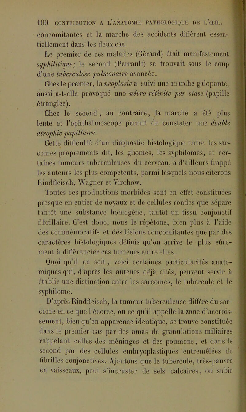 concomilanLes et la marche des accidents diffèrent essen- tiellement dans les deux cas. Le premier de ces malades (Gérand) était manifestement syphilitique; le second (Perrault) se trouvait sous le coup d’une tuberculose pulmonaire avancée. Chez le premier, la néoplasie a suivi une marche galopante, aussi a-t-elle provoqué une névro-rétinite par stase (papille étranglée). Chez le second, au contraire, la marche a été plus lente et rophthalmoseope permit de constater une double atrophie papillaire. Cette difficulté d’un diagnostic histologique entre les sar- comes proprements dit, les gliomes, les syphilomes, et cer- taines tumeurs tuberculeuses du cerveau, a d’ailleurs frappé les auteurs les plus compétents, parmi lesquels nous citerons Rindfleisch, Wagner et Virchow. Toutes ces productions morbides sont en effet constituées presque en entier de noyaux et de cellules rondes que sépare tantôt une substance homogène, tantôt un tissu conjonctif fibrillaire. C’est donc, nous le répétons, bien plus à l’aide des commémoratifs et des lésions concomitantes que par des caractères histologiques définis qu’on arrive le plus sûre- ment à différencier ces tumeurs entre elles. Quoi qu’il en soit, voici certaines particularités anato- miques qui, d’après les auteurs déjà cités, peuvent servir à établir une distinction entre les sarcomes, le tubercule et le syphilome. D’après Rindfleisch, la tumeur tuberculeuse diffère du sar- come en ce que l’écorce, ou ce qu’il appelle la zone d’accrois- sement, bien qu’en apparence identique, se trouve constituée dans le premier cas par des amas de granulations miliaires rappelant celles des méninges et des poumons, et dans le second par des cellules embryoplastiques entremêlées de fibrilles conjonctives. Ajoutons que le tubercule, très-pauvre en vaisseaux, peut s’incruster de sels calcaires, ou subir