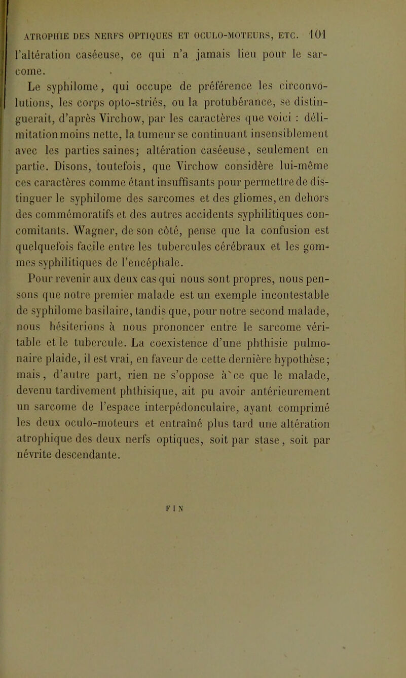 l’altération caséeuse, ce qui n’a jamais lieu pour le sar- come. Le syphilome, qui occupe de préférence les circonvo- lutions, les corps opto-striés, ou la protubérance, se distin- guerait, d’après Virchow, par les caractères que voici : déli- mitation moins nette, la tumeur se continuant insensiblement avec les parties saines; altération caséeuse, seulement en partie. Disons, toutefois, que Virchow considère lui-même ces caractères comme étant insuffisants pour permettre de dis- tinguer le syphilome des sarcomes et des gliomes, en dehors des commémoratifs et des autres accidents syphilitiques con- comitants. Wagner, de son côté, pense que la confusion est quelquefois facile entre les tubercules cérébraux et les gom- mes syphilitiques de l’encéphale. Pour revenir aux deux cas qui nous sont propres, nous pen- sons que notre premier malade est un exemple incontestable de syphilome basilaire, tandis que, pour notre second malade, nous hésiterions à nous prononcer entre le sarcome véri- table et le tubercule. La coexistence d’une phthisie pulmo- naire plaide, il est vrai, en faveur de cette dernière hypothèse ; mais, d’autre part, rien ne s’oppose à'ce que le malade, devenu tardivement phthisique, ait pu avoir antérieurement un sarcome de l’espace interpédonculaire, ayant comprimé les deux oculo-moteurs et entraîné plus tard une altération atrophique des deux nerfs optiques, soit par stase, soit par névrite descendante. K I N