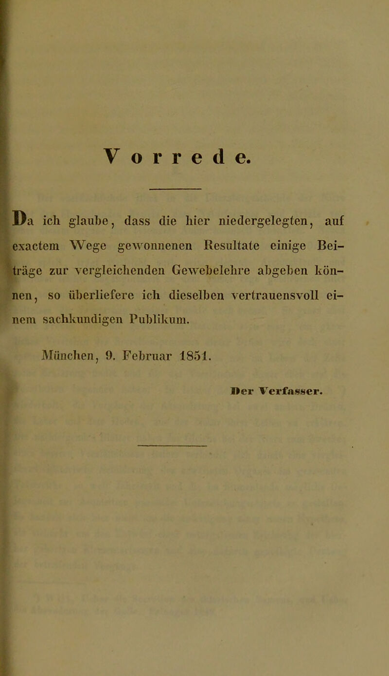 Vorrede Da ich glaube, dass die hier niedergelegten, auf exactem Wege gewonnenen Resultate einige Bei- träge zur vergleichenden Gewebelehre abgeben kön- nen, so überliefere ich dieselben vertrauensvoll ei- nem sachkundigen Publikum. München, 9. Februar 1851. I>cr Verfasser.