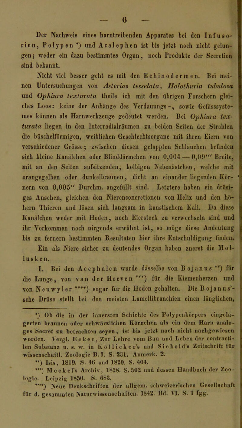 Der Nachweis eines harntreibenden Apparates bei den Infuso- rien, Polypen*) und Acalephcn ist bis jetzt noch nicht gelun- gen; weder ein dazu bestimmtes Organ, noch Produkte der Secretion sind bekannt. Nicht viel besser geht es mit den Echinodermen. Bei mei- nen Untersuchungen von Asterias tesselata, Hololhnria tuhulosa und Ophiura texturata theile ich mit den übrigen Forschern glei- ches Loos: keine der Anhänge des Verdauungs-, sowie Gefässsyste- mes können als Harnwerkzeuge gedeutet werden. Bei Ophiura tex- turata liegen in den Interradialräumen zu beiden Seiten der Strahlen die büschelförmigen, weiblichen Geschlechtsorgane mit ihren Eiern von verschiedener Grösse j zwischen diesen gelappten Schläuchen befinden sich kleine Kanälchen oder Blinddärmchen von 0,004 — 0,09' Breite, mit an den Seiten aufsitzenden, kolbigen Nebenästchen, welche mit orangegelben oder dunkelbraunen, dicht an einander liegenden Kör- nern von 0,005 Durchm. angefüllt sind. Letztere haben ein drüsi- ges Ansehen, gleichen den Nierenconcrctionen von Helix und den hö- hern Thieren und lösen sich langsam in kaustischem Kali. Da diese Kanälchen weder mit Hoden, noch Eierstock zu verwechseln sind und ihr Vorkommen noch nirgends erwähnt ist, so möge diese Andeutung bis zu fernem bestimmten Resultaten hier ihre Entschuldigung finden. Ein als Niere sicher zu deutendes Organ haben zuerst die Mol- lusken. I. Bei den Acephalen wurde dasselbe von Bojanus*') für die Lunge, von van der Hoeven***) für die Kiemenherzen und von Neu Wyler sogar für die Hoden gehalten. Die Bojanus'- Bche Drüse stellt bei den meisten Lamcllibrauchien einen länglichen, ') Ob die in der innersten Scliichle des Polypenkörpers eingela- gerten braunen oder schwärzlichen Körnchen als ein dem Harn analo- ges Secret zu hctrachtcn seyen, ist his jetzt noch nicht nachgewiesen worden. Vergl. Ecker, Zur Lehre vom Bau und Leben der contracti- len Substanz u. s. \v. in Köllicker's und Siebold's Zeitschrift für wissenschaftl. Zoologie B. L S. 231. Anmerk. 2. Isis, 1819. S. 46 und 1820. S. 404. •) Meckel's Archiv , 1828. S. 502 und dessen Handbuch der Zoo- logie. Leipzig 1850. S. 683. **) Keue Denkschriften der allgcm. echwcizerischcn Gesellschaft für d. gosamiulcn Naturwissenschaften. 1842. Bd. VI, S. 1 fgg.