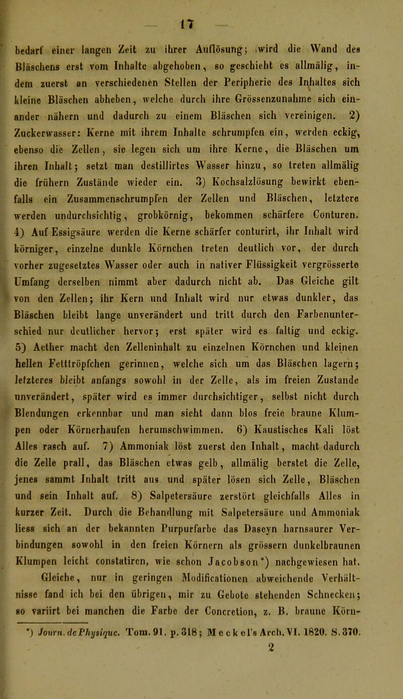 bedarf einer langen Zeit zu ihrer Auflösung; .wird die Wand des Blascliens erst vom Inhalte abgehoben, so geschieht es allmälig, in- dem zuerst an verschiedenen Stelleu der Peripherie des Inhaltes sich kleine Bläschen abheben, welche durch ihre Grössenzunahme sich ein- ander nähern und dadurch zu einem Bläschen sich vereinigen. 2) Zuckerwasser: Kerne mit ihrem Inhalte schrumpfen ein, werden eckig, ebenso die Zellen , sie legen sich um ihre Kerne, die Bläschen um ihren Inhalt; setzt mau dcslillirtes Wasser hinzu, so treten allmälig die frühern Zustände wieder ein. 3) Kochsalzlösung bewirkt eben- falls ein Zusammenschrumpfen der Zellen und Bläschen, letztere werden undurchsichtig, grobkörnig, bekommen schärfere Conturen. 4) Auf Essigsäure werden die Kerne schärfer conturirt, ihr Inhalt wird körniger, einzelne dunkle Körnchen treten deutlich vor, der durch vorher zugesetztes Wasser oder auch in nativer Flüssigkeit vcrgrösserte Umfang derselben nimmt aber dadurch nicht ab. Das Gleiche gilt von den Zellen; ihr Kern und Inhalt wird nur etwas dunkler, das Bläschen bleibt lange unverändert und tritt durch den Farbenunter- schied nur deutlicher hervor; erst später wird es faltig und eckig. 5) Aether macht den Zelleninhalt zu einzelnen Körnchen und kleinen hellen Fetttröpfchen gerinnen, welche sich um das Bläschen lagern; letzteres bleibt anfangs sowohl in der Zelle, als im freien Zustande unverändert, später wird es immer durchsichtiger, selbst nicht durch Blendungen erkennbar und man sieht dann blos freie braune Klum- pen oder Köruerhaufen herumschwimmen. 6) Kaustisches Kali löst Alles rasch auf. 7) Ammoniak löst zuerst den Inhalt, macht dadurch die Zelle prall, das Bläschen etwas gelb, allmälig berstet die Zelle, jenes sammt Inhalt tritt aus und später lösen sich Zelle, Bläschen und sein Inhalt auf. 8) Salpetersäure zerstört gleichfalls Alles in kurzer Zeit. Durch die Behandlung mit Salpetersäure und Ammoniak Hess sich an der bekannten Purpurfarbe das Daseyn harnsaurer Ver- bindungen sowohl in den freien Körnern als grössern dunkelbraunen Klumpen leicht constatiren, wie schon Jacobson*) nachgewiesen hat. Gleiche, nur in geringen Modificationen abweichende Verhält- nisse fand ich bei den übrigen, mir zu Gebole stehenden Schnecken; so variirt bei manchen die Farbe der Concretion, z. B. braune Köru- •) Journ.dePhyeique. Tom. 91. p. 318; M e c k el's Arch. VI. 1820. S.370. 2