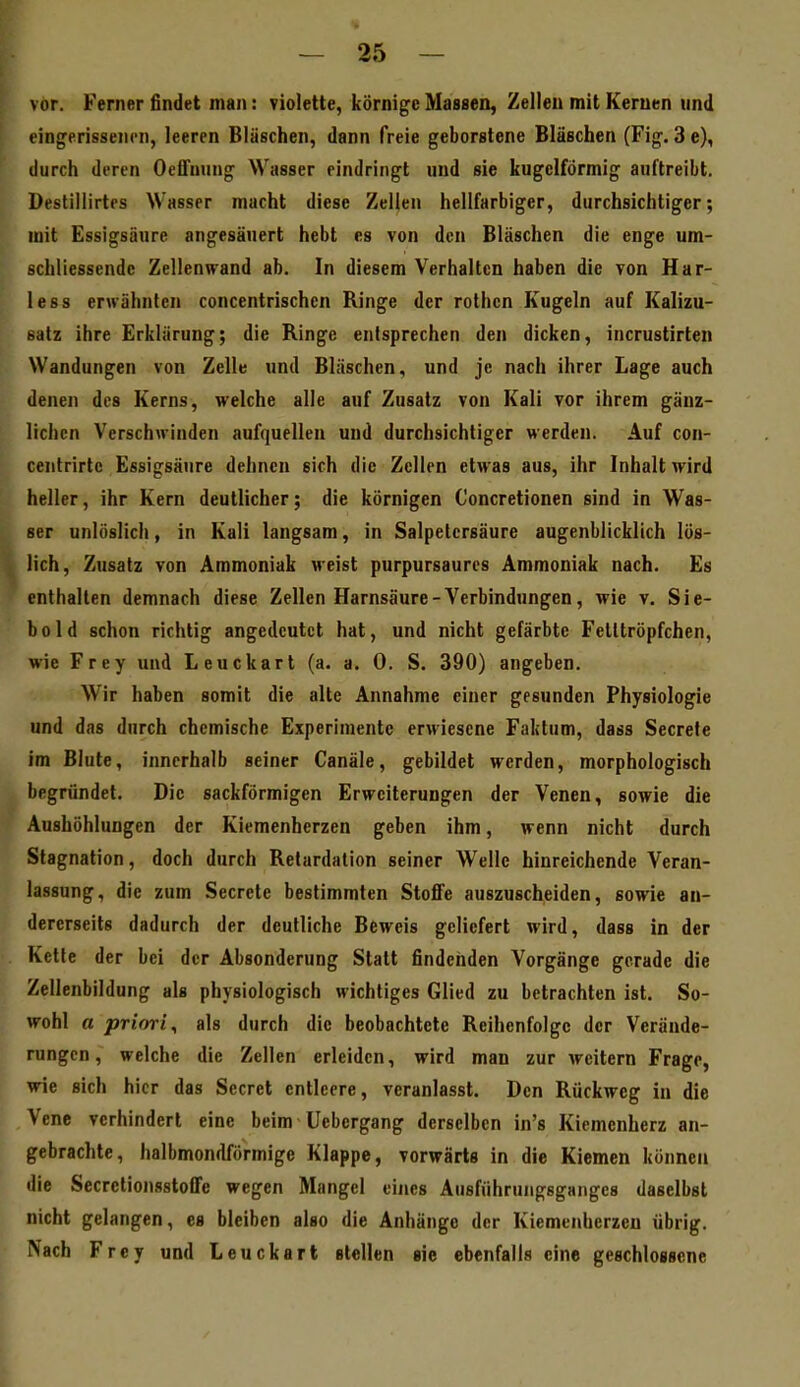 vor. Ferner findet man: violette, körnige Massen, Zellen mit Kernen und eingerissenen, leeren Bläschen, dann freie geborstene Bläschen (Fig. 3e), durch deren Oelfming Wasser eindringt und sie kugelförmig auftreibt. Destiilirtes Wasser macht diese Zellen hellfarbiger, durchsichtiger; mit Essigsäure angesäuert hebt es von den Bläschen die enge um- schliessendc Zellenwand ab. In diesem Verhalten haben die von Har- less erwähnten concentrischen Ringe der rothcn Kugeln auf Kalizu- satz ihre Erklärung; die Ringe entsprechen den dicken, incrustirten Wandungen von Zelle und Bläschen, und je nach ihrer Lage auch denen des Kerns, welche alle auf Zusatz von Kali vor ihrem gänz- lichen Verschwinden aufquellen und durchsichtiger werden. Auf con- centrirtc Essigsäure dehnen sich die Zellen etwas aus, ihr Inhalt wird heller, ihr Kern deutlicher; die körnigen Concretionen sind in Was- ser unlöslich, in Kali langsam, in Salpetersäure augenblicklich lös- lich, Zusatz von Ammoniak weist purpursaures Ammoniak nach. Es enthalten demnach diese Zellen Harnsäure-Verbindungen, wie v. Sie- bold schon richtig angedeutet hat, und nicht gefärbte Felttröpfchen, wie Frey und Leuckart (a. a. 0. S. 390) angeben. Wir haben somit die alte Annahme einer gesunden Physiologie und das durch chemische Experimente erwiesene Faktum, dass Secrefe im Blute, innerhalb seiner Canäle, gebildet werden, morphologisch begründet. Die sackförmigen Erweiterungen der Venen, sowie die Aushöhlungen der Kiemenherzen geben ihm, wenn nicht durch Stagnation, doch durch Retardalion seiner Welle hinreichende Veran- lassung, die zum Secrete bestimmten Stoffe auszuscheiden, sowie an- dererseits dadurch der deutliche Beweis geliefert wird, dass in der Kette der bei der Absonderung Statt findenden Vorgänge gerade die Zellenbildung als physiologisch wichtiges Glied zu betrachten ist. So- wohl a priori^ als durch die beobachtete Reihenfolge der Verände- rungen, welche die Zellen erleiden, wird man zur weitern Frage, wie sich hier das Secret entleere, veranlasst. Den Rückweg in die Vene verhindert eine beim üebergang derselben in's Kiemenherz an- gebrachte, halbmondförmige Klappe, vorwärts in die Kiemen können die Secretionsstoffe wegen Mangel eines Ausführungsganges daselbst nicht gelangen, es bleiben also die Anhängo der Kiemenherzen übrig. Nach Frey und Leuckart stellen sie ebenfalls eine geschlossene