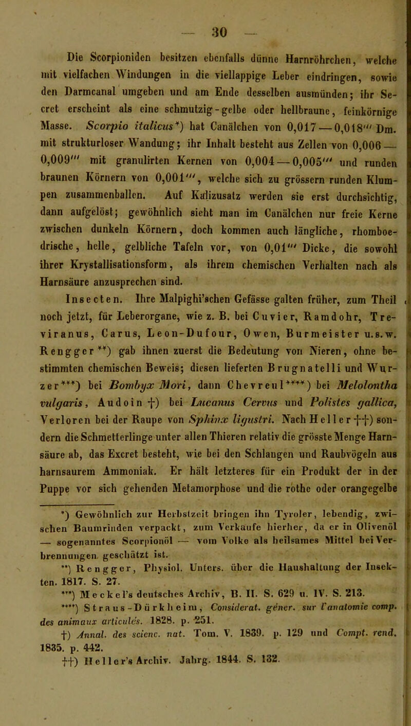 Die Scorpioniden besitzen ebenfalls dünne Harnröhrchen, welche mit vielfachen Windungen in die Tiellappige Leber eindringen, sowie den Darmcanal umgeben und am Ende desselben ausmünden; ihr Se- cret erscheint als eine schmutzig-gelbe oder hellbraune, feinkörnige Masse. Scorpio Italicus) hat Canälchen von 0,017 — 0,018'Dm. mit strukturloser Wandung; ihr Inhalt besteht aus Zellen von 0,006 0,009' mit granulirten Kernen von 0,004 — 0,005' und runden braunen Körnern von 0,001', welche sich zu grössern runden Klum- pen zusammenballen. Auf Kalizusalz werden sie erst durchsichtig, dann aufgelöst; gewöhnlich sieht man im Canälchen nur freie Kerne zwischen dunkeln Körnern, doch kommen auch längliche, rhomboe- drische, helle, gelbliche Tafeln vor, von 0,01' Dicke, die sowohl ihrer Krystallisationsform, als ihrem chemischen Verhalten nach als Harnsäure anzusprechen sind. Insecten. Ihre Malpighi'schen Gefässe galten früher, zum Thcil noch jetzt, für Leberorgane, wie z. B. bei Cuvier, Ramdohr, Tre- viranus, Carus, Leon-Dufour, Owen, Burmeister u.s.w. Renggcr **) gab ihnen zuerst die Bedeutung von Nieren, ohne be- stimmten chemischen Beweis; diesen lieferten Brugnatelli und Wur- zer***) bei Bombyx Morl, dann Chevreul****) bei Melolontha vulgaris, Audoin-{-) bei hucanus Cervns und FoHstes gallica, Verloren bei der Raupe von Sphinx ligiistri. Nach Heller -j-j-) son- dern die Schmetterlinge unter allen Thieren relativ die grösste Menge Harn- säure ab, das Excret besteht, wie bei den Schlaugen und Raubvögeln aus harnsaurem Ammoniak. Er hält letzteres für ein Produkt der in der Puppe vor sich gehenden Metamorphose und die rbthc oder orangegelbe •) Gewöhnlich zur Hcil)s(zeit bringen ihn Tyroler, lebendig, zwi- schen Baumrinden verpackt, zum Verkaufe hierher, da er in Olivenöl sogenanntes Scorpionöl — vom Volke als heilsames Mittel bei Ver- brennungen, geschätzt ist. Rcngger, PJiysioI. Unters, über die Haushaltung der lusek- ten. 1817. S. 27. MeckeTs deutsches Archiv, B. II. S. 629 u. IV. S. 213. '**') Straus-Dürkheim, Comiderat. gener. siir Vauatomie comp, des animaux arlicules. 1828. p. -251. t) Jnnal. des scicnc. nat. Tom, V. 1839. p. 129 und Compt. rend. 1835, p. 442. tt) Hei ler'8 Archiv. Jahrg. 1844. S, 132.