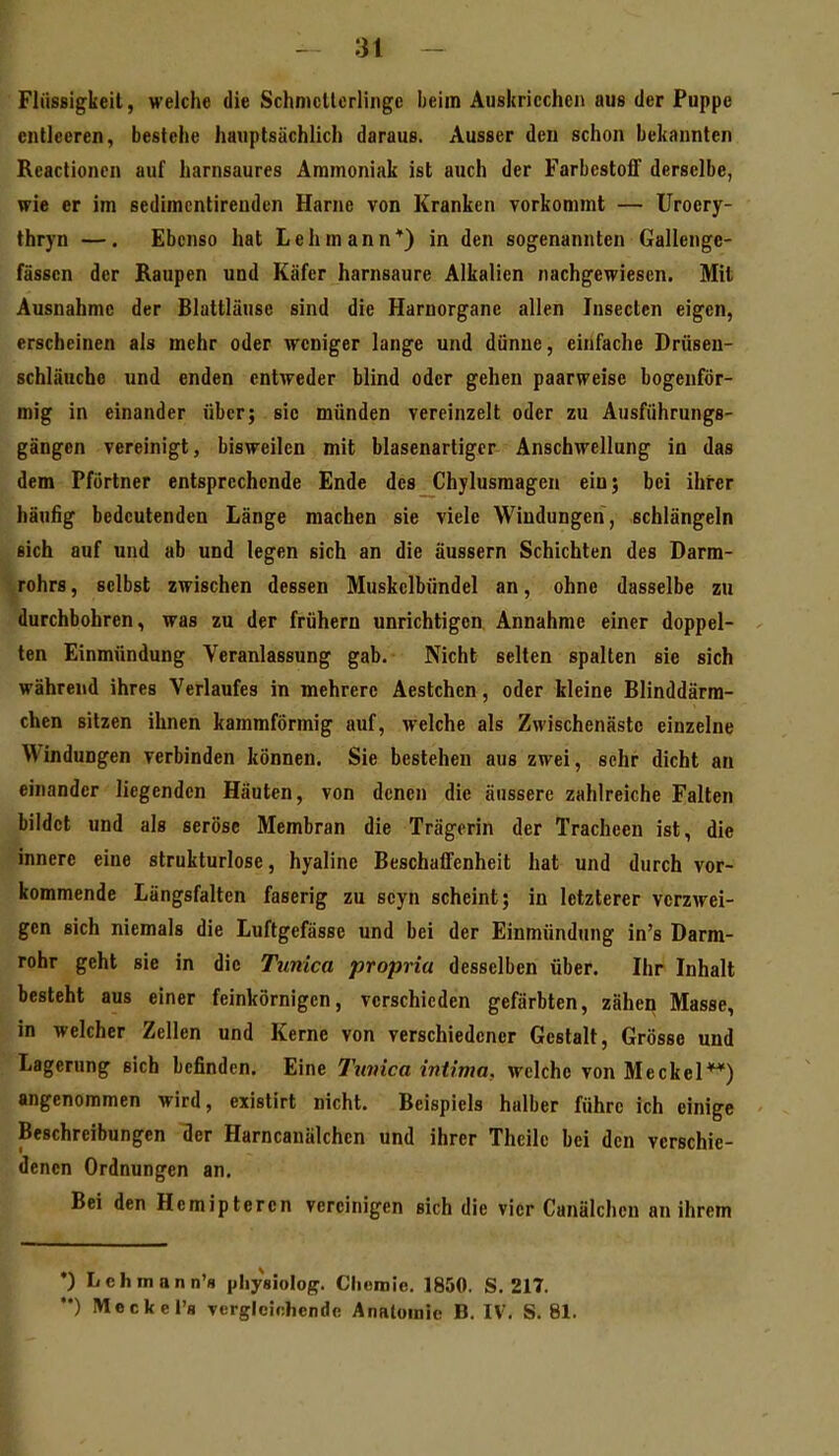 Flüssigkeit, welche die Schmcllcrliiigc lieitn Auskriechen aus der Puppe entleeren, bestehe hauptsächlich daraus. Ausser den schon bekannten Rcactionen auf harnsaures Ammoniak ist auch der Farbestoff derselbe, wie er im sedimcntireuden Harne von Kranken vorkommt — Uroery- thryn —. Ebenso hat Lehmann*) in den sogenannten Gallenge- fässcn der Raupen und Käfer harnsaure Alkalien nachgewiesen. Mit Ausnahme der Blattläuse sind die Harnorgane allen Insecten eigen, erscheinen als mehr oder weniger lange und dünne, einfache Drüsen- schläuche und enden entweder blind oder gehen paarweise hogeuför- mig in einander über; sie münden vereinzelt oder zu Ausführungs- gängen vereinigt, bisweilen mit blasenartiger Anschwellung in das dem Pförtner entsprechende Ende des Chylusmagen ein; bei ihrer häufig bedeutenden Länge machen sie viele Windungen, schlängeln sich auf und ab und legen sich an die äussern Schichten des Darm- rohrs , selbst zwischen dessen Muskclbündel an, ohne dasselbe zu durchbohren, was zu der frühern unrichtigen Annahme einer doppel- ten Einmündung Veranlassung gab. Nicht selten spalten sie sich während ihres Verlaufes in mehrere Aestchen, oder kleine Blinddärm- chen sitzen ihnen kammförmig auf, welche als Zwischenästc einzelne Windungen verbinden können. Sie bestehen aus zwei, sehr dicht an einander liegenden Häuten, von denen die äussere zahlreiche Falten bildet und als seröse Membran die Trägerin der Tracheen ist, die innere eine strukturlose, hyaline Beschaffenheit hat und durch vor- kommende Längsfalten faserig zu seyn scheint; in letzterer verzwei- gen sich niemals die Luftgefässe und bei der Einmündung in's Darm- rohr geht sie in die Tunica propria desselben über. Ihr Inhalt besteht aus einer feinkörnigen, verschieden gefärbten, zähen Masse, in welcher Zellen und Kerne von verschiedener Gestalt, Grösse und Lagerung sich befinden. Eine Tuvica intima, welche von Meckel*^) angenommen wird, cxislirt nicht. Beispiels halber führe ich einige Beschreibungen der Harncanälchen und ihrer Theile bei den verschie- denen Ordnungen an. Bei den Hemiptercn vereinigen sich die vier Canälchen an ihrem •) Lchmann'fl pliysiolop. Clieniie. 1850. S. 217. •*) Meckel'a vergleichende Anatomie B. IV. S. 81. I