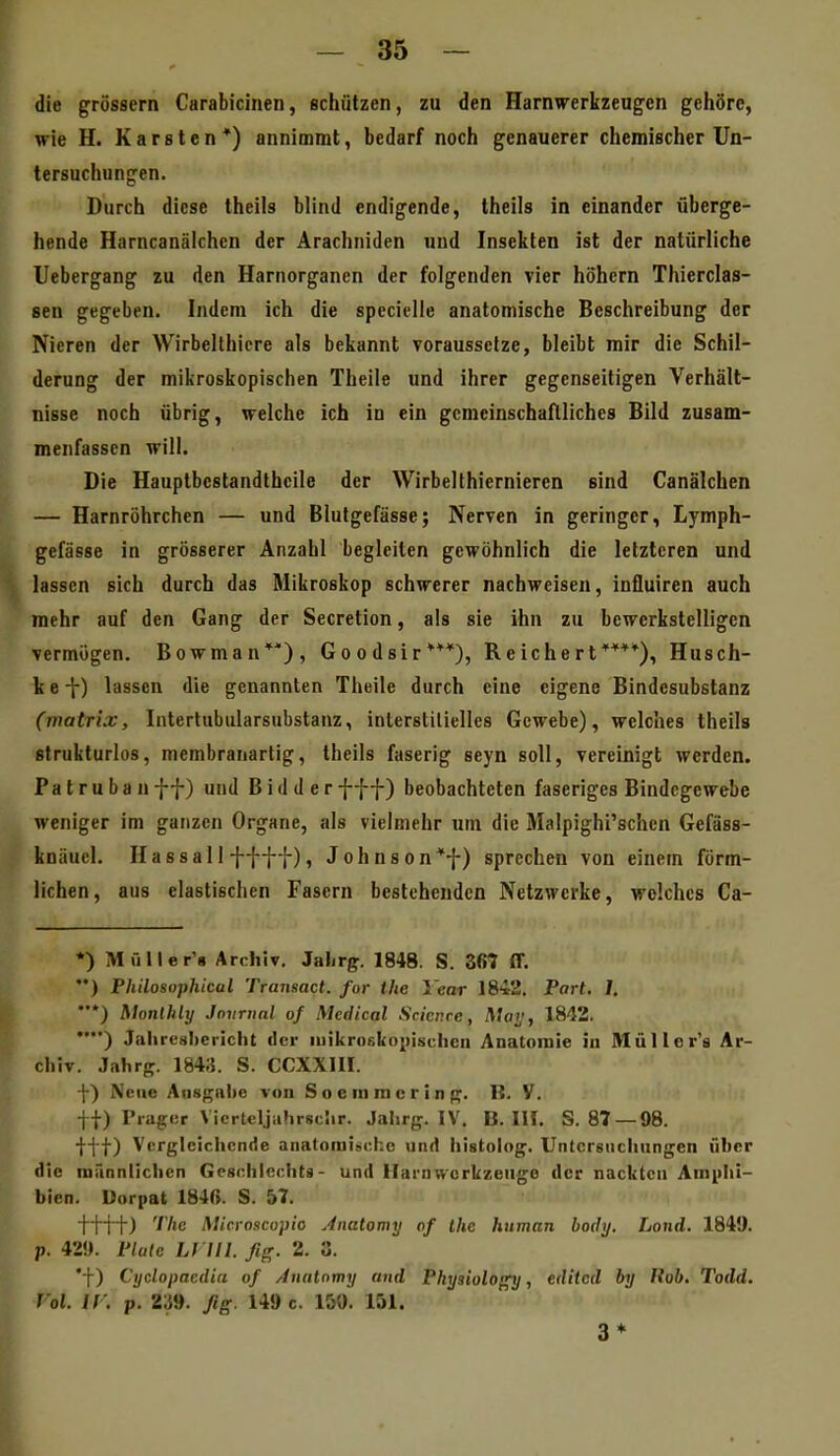 die grössern Carabicinen, schützen, zu den Harnirerkzeugen gehöre, wie H. Karsten*) annimmt, bedarf noch genauerer chemischer Un- tersuchungen. Durch diese theils blind endigende, theils in einander überge- hende Harncanälchen der Arachniden und Insekten ist der natürliche Uebergang zu den Harnorganen der folgenden vier höhern Thierclas- sen gegeben. Indem ich die specielle anatomische Beschreibung der Nieren der Wirbellhicre als bekannt voraussetze, bleibt mir die Schil- derung der mikroskopischen Theile und ihrer gegenseitigen Verhält- nisse noch übrig, welche ich in ein gcmcinschaflliches Bild zusam- menfassen will. Die Hauptbestandthcile der Wirbelthiernieren sind Canälchen — Harnröhrchen — und Blutgefässe; Nerven in geringer, Lymph- gefässe in grösserer Anzahl begleiten gewöhnlich die letzteren und lassen sich durch das Mikroskop schwerer nachweisen, influiren auch mehr auf den Gang der Secretion, als sie ihn zu bewerkstelligen vermögen. Bowman**), Goodsir***), Reichert****), Husch- k e t) lassen die genannten Theile durch eine eigene Bindesubstanz (matrix, Intertubularsubstanz, interstitielles Gewebe), welches theils strukturlos, membranartig, theils faserig seyn soll, vereinigt werden. Patrubanff) und Bidderfff) beobachteten faseriges Bindegewebe weniger im ganzen Organe, als vielmehr um die Malpighi'schcn Gefäss- knüucl. Hassa 11 f-{-{]-), Johnson*^) sprechen von einem förm- lichen , aus elastischen Fasern bestehenden Netzwerke, welches Ca- *) Müller'g Archiv, Jahrg. 1848. S. 367 ff. '•) Philosophical Transact. for the Year 1842. Part. 1. ••*) Monthly Jniininl of Medical Sricnre, Maij, 1842. •■) Jaliresliericlit der luikroskopisclicn Anatomie in Müller's Ar- chiv. Jahrg. 1843. S. CCXXIII.  -{-) Neue Aiisgat)e von S o e m m c r i n g. B. V. tt) Präger \ icrteljahrsciir. Jahrg. IV. B. IH. S. 87 — 98. itt) Vergleichende anatorai:>che und histolog. Untcrsiicliungen über die männlichen Geschlechts- und Harnwerkzeuge der nackte» Amphi- bien. Uorpat 184r>. S. 57. ttft) '^/'c Microscopio Anatomy of the human hodij. Land. 184!). p. 42!). Plate Lf III. fig. 2. 3. *f) Cyclopacdia of Analomy und Physioloffy, editcd by Itob, Todd. l'ol. ir. p. 2^9. ßg. 149 c. 150. 151. 3*