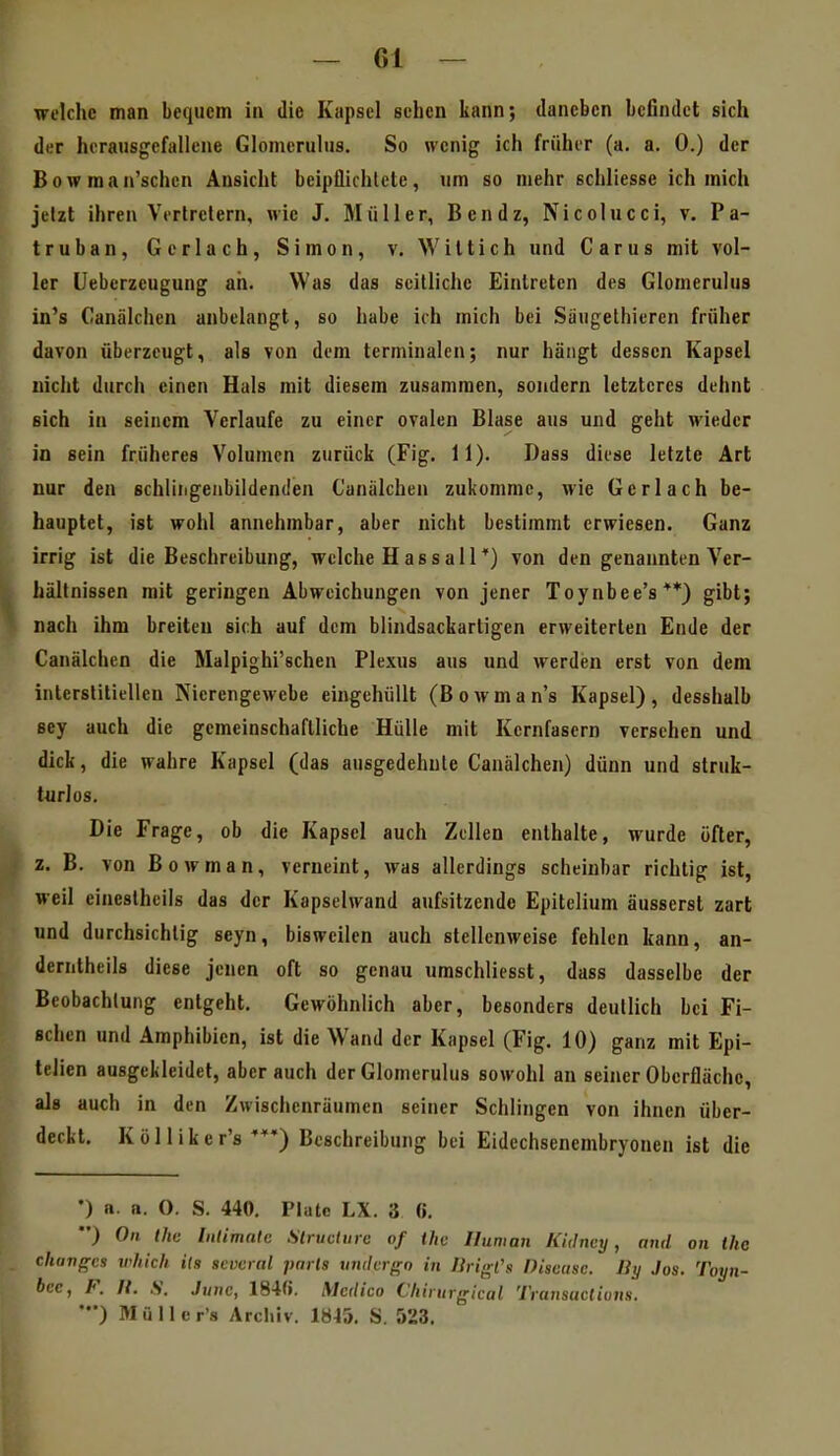 welche man bequem in die Kapsel sehen kann; daneben befindet sich der herausgefallene Glomcruliis. So wenig ich früher (a. a. 0.) der Bowman'schen Ansicht beipflichtete, um so mehr schliesse ich mich jetzt ihren Vertretern, wie J. Müller, Bendz, Nicolucci, v. Pa- truban, Gerlach, Simon, v. Wiltich und Carus mit vol- ler lleberzeugung ah. Was das seitliche Eintreten des Glomerulus in's Canälchen anbelangt, so habe ich mich bei Sütigelhieren früher davon überzeugt, als von dem terminalen; nur hängt dessen Kapsel nicht durch einen Hals mit diesem zusammen, sondern letzteres dehnt sich in seinem Verlaufe zu einer ovalen Blase aus und geht wieder in sein früheres Volumen zurück (Fig. 11). Dass diese letzte Art nur den schliiigenbildenden Caniilchen zukomme, wie Gerlach be- hauptet, ist wohl annehmbar, aber nicht bestimmt erwiesen. Ganz irrig ist die Beschreibung, welche Hassali*) von den genannten Ver- hältnissen mit geringen Abweichungen von jener Toynbee's**) gibt; nach ihm breiten sich auf dem blindsackartigen erweiterten Ende der Canälchen die Malpighi'schen Plexus aus und werden erst von dem interstitiellen Nierengewebe eingehüllt (Bowman's Kapsel), desshalb sey auch die gemeinschaftliche Hülle mit Kernfasern versehen und dick, die wahre Kapsel (das ausgedehnte Canälchen) dünn und struk- turlos. Die Frage, ob die Kapsel auch Zellen enthalte, wurde öfter, z. B. von B 0 w m a n, verneint, was allerdings scheinbar richtig ist, weil eincslheils das der Kapselwand aufsitzende Epitelium äusserst zart und durchsichtig seyn, bisweilen auch stellenweise fehlen kann, an- derntheils diese jenen oft so genau umschliesst, dass dasselbe der Beobachtung entgeht. Gewöhnlich aber, besonders deutlich bei Fi- schen und Amphibien, ist die Wand der Kapsel (Fig. 10) ganz mit Epi- telien ausgekleidet, aber auch der Glomerulus sowohl an seiner Oberfläche, als auch in den Zwischenräumen seiner Schlingen von ihnen über- deckt. Kölliker's Beschreibung bei Eidechsenembryonen ist die •) n. a. O. S. 440. Plate LX. 3 6. ) Oll ihn Inlimatc Slruclure of thc Human Kidney, and on the clianges which its scveral pnrta iindcrgo in lirigl's Disease. Jiy Jos. Toyn- bce, F. II. S. June, 184f». Medico Chiiurgical Transactions. ') Müller's Archiv. 1845. S. 523.