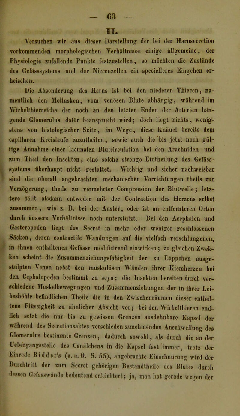 II. Versuchen wir aus dieser Darstellung der bei der Harnsecretion Torkommenden morphologischen Verhältnisse einige allgemeine, der Physiologie zufallende Punkte festzustellen, so möchten die Zustände des Gefässsystems und der Nierenzellea ein speciellercs Eingehen er- heischen. Die Absonderung des Harns ist bei den niederen Thieren, na- mentlich den Mollusken, vom venösen Blute abhängig, während im Wirbellhierreiche der noch an dcjn letzten Enden der Arterien hän- gende Glomerulus dafür beansprucht wird; doch liegt nichts, wenig- stens von histologischer Seite, im Woge, diese Knäuel bereits dein capillaren Kreislaufe zuzuthcilen, sowie auch die bis jetzt noch gül- tige Annahme einer lacunalen Blutcirculation bei den Aracbuiden und zum Thcil den Insekten, eine solche strenge Eintheilung des Gefäss- systems überhaupt nicht gestattet. Wichtig und sicher nachweisbar sind die überall angebrachten mechanischön Vorrichtungen theils zur Verzögerung, theils zu vermehrter Compression der Blutwelle; letz- tere fällt alsdann entweder mit der Contraction des Herzens selbst zusammen, wie z. B. bei der Auster, oder ist an entfernteren Orten durch äussere Verhältnisse noch unterstützt. Bei den Acephalen und Gasteropoden liegt das Secret in mehr oder weniger geschlossenen Säcken, deren contractile Wandungen auf die vielfach verschlungenen, in ihnen enthaltenen Gefässe modificirend einwirken; zu gleichen Zwek- ken scheint die Zusammenziehungsfähigkeit der zu Läppchen ausge- stülpten Venen nebst den muskulösen Wänden ihrer Kiemherzen bei den Cephalopoden bestimmt zu seyn; die Insekten bereiten durch ver- schiedene Muskelbewegungen und Zusammenziehungen der in ihrer Lei- beshöhle befindlichen Theile die in den Zwischenräumen dieser enthal- tene Flüssigkeit zu ähnlicher Absicht vor; bei den Wirbellhieren end- lich setzt die nur bis zu gewissen Grenzen ausdehnbare Kapsel der während des Secretionsaktcs verschieden zunehmenden Anschwellung des Glomerulus bestimmte Grenzen, dadurch sowohl, als durch die an der Uebergangsstelle des Canälchcns in die Kapsel fast immer, trotz der Einrede Bidder's (a.a.O. S. 55), angebrachte Einschnürung wird der Durchtritt der zum Secret gehörigen Bestandlhcile des Blutes durch dessen Gefässwände bedeutend erleichtert; jn, man hat gerade wegen der