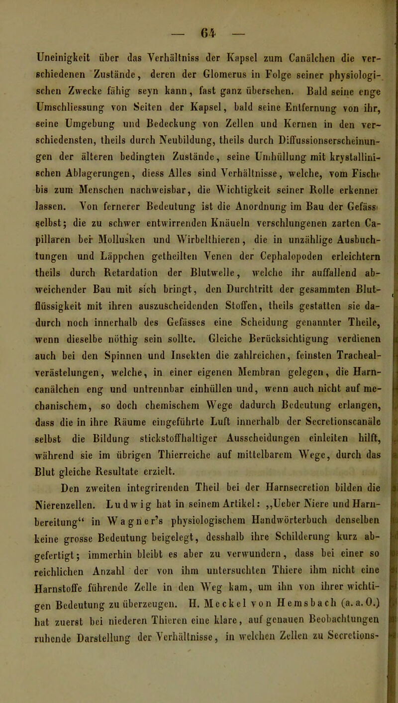 Uneinigkeit über das Verhältniss der Kapsel zum Canälchen die ver- schiedenen Zustände, deren der Glomerus in Folge seiner physiologi- schen Zwecke fähig seyn kann, fast ganz übersehen. Bald seine enge Umschliessung von Seiten der Kapsel, bald seine Entfernung von ihr, seine Umgebung und Bedeckung von Zellen und Kernen in den ver- schiedensten, theils durch Neubildung, theils durch DifTussionserscheinun- gen der älteren bedingten Zustände, seine Unihiillung mit krystallini- Bchen Ablagerungen, diess Alles sind Verhältnisse, welche, vom Fische bis zum Menschen nachweisbar, die Wichtigkeit seiner Rolle erkennei lassen. Von fernerer Bedeutung ist die Anordnung im Bau der Gefässi gelbst; die zu schwer entwirrenden Knäueln verschlungenen zarten Ca- pillaren bcr Mollusken und Wirbelthieren, die in unzählige Ausbuch- tungen und Läppchen gelheilten Venen der Cephalopoden erleichtern theils durch Retardation der Blutwelle, welche ihr auffallend ab- weichender Bau mit sieh bringt, den Durchtritt der gesammtcn Blut- flüssigkeit mit ihren auszuscheidenden Stoffen, theils gestatten sie da- durch noch innerhalb des Gefässes eine Scheidung genannter Theile, wenn dieselbe nöthig sein sollte. Gleiche Berücksichtigung verdienen auch bei den Spinnen und Insekten die zahlreichen, feinsten Tracheal- vcrästelungen, welche, in einer eigenen Membran gelegen, die Harn- canälchen eng und untrennbar einhüllen und, wenn auch nicht auf me- chanischem, so doch chemischem Wege dadurch Bedeutung erlangen, dass die in ihre Räume eingeführte Luft innerhalb der Secretionscanäle selbst die Bildung slickstolThalliger Ausscheidungen einleiten hilft, während sie im übrigen Thierreiche auf mittelbarem Wege, durch das Blut gleiche Resultate erzielt. Den zweiten integrirenden Theil bei der Harnsecretion bilden die Nierenzellen. Ludwig hat in seinem Artikel: ,,Ueber Niere undHaru- bereitung in Wagncr's physiologischem Handwörterbuch denselben keine grosse Bedeutung beigelegt, desshalb ihre Schilderung kurz ab- gefertigt; immerhin bleibt es aber zu verwundern, dass bei einer so reichlichen Anzahl der von ihm untersuchten Thiere ihm nicht eine Harnstoffe führende Zelle in den Weg kam, um ihn von ihrer wichti- gen Bedeutung zu überzeugen. H. Meckel von Hemsbach (a. a. 0.) hat zuerst bei niederen Thieren eine klare, auf genauen Beobachtungen ruhende Darstellung der Verhältnisse, ia welchen Zellen zu Secrclious-