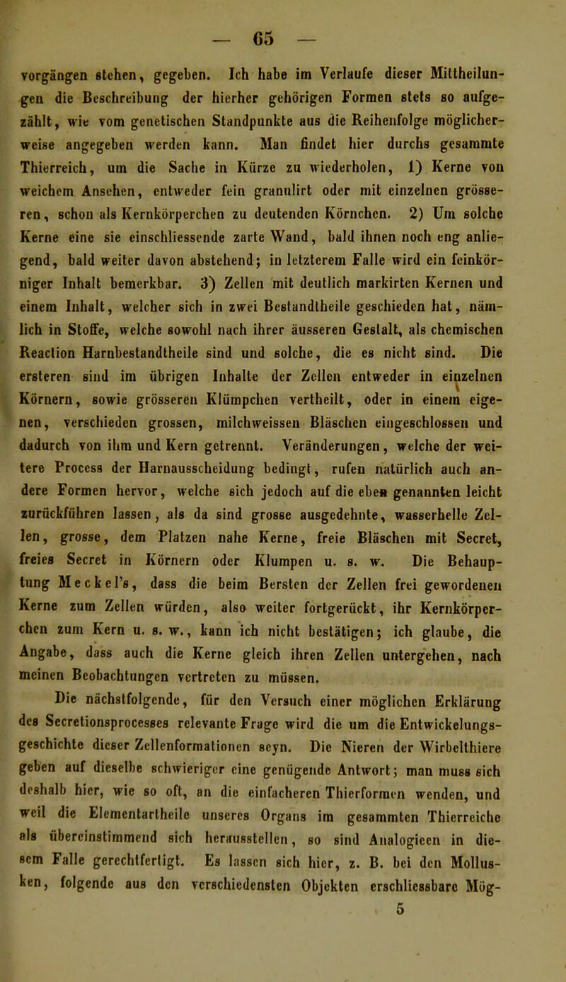 Vorgängen stehen, gegeben. Ich habe im Verlaufe dieser Millheilun- gen die Beschreibung der hierher gehörigen Formen stets so aufge- zählt, wie vom genetischen Standpunkte aus die Reihenfolge möglicher- weise angegeben werden kann. Man findet hier durchs gesammte Thierreich, um die Sache in Kürze zu wiederholen, 1) Kerne von weichem Ansehen, entweder fein granulirt oder mit einzelnen grösse- ren , schon als Kernkörperchen zu deutenden Körnchen. 2) Um solche Kerne eine sie einschliessende zarte Wand, bald ihnen noch eng anlie- gend, bald weiter davon abstehend; in letzterem Falle wird ein feinkör- niger Inhalt bemerkbar. 3) Zellen mit deutlich markirten Kernen und einem Inhalt, welcher sich in zwei Bestandlbeile geschieden hat, näm- lich in Stoffe, welche sowohl nach ihrer äusseren Gestalt, als chemischen Reaction Harnbestandtheile sind und solche, die es nicht sind. Die ersteren sind im übrigen Inhalte der Zellen entweder in einzelnen Körnern, sowie grösseren Klümpchen vertheilt, oder in einem eige- nen, verschieden grossen, milchweissen Bläschen eingeschlossen und dadurch von ihm und Kern getrennt. Veränderungen, welche der wei- tere Proccss der Harnausscheidung bedingt, rufen natürlich auch an- dere Formen hervor, welche sich jedoch auf die ebe« genannten leicht zurückführen lassen, als da sind grosse ausgedehnte, wasserhelle Zel- len, grosse, dem Platzen nahe Kerne, freie Bläschen mit Secret, freies Secret in Körnern oder Klumpen u. s. w. Die Behaup- tung Meckel's, dass die beim Bersten der Zellen frei gewordenen Kerne zum Zellen würden, also weiter fortgerückt, ihr Kernkörper- chen zum Kern u. s.w., kann ich nicht bestätigen; ich glaube, die Angabe, dass auch die Kerne gleich ihren Zellen untergehen, nach meinen Beobachtungen vertreten zu müssen. Die nächstfolgende, für den Versuch einer möglichen Erklärung des Secretionsprocesses relevante Frage wird die um die Entwickelungs- geschichte dieser Zellenformationen scyn. Die Nieren der Wirbelthiere geben auf dieselbe schwieriger eine genügende Antwort; man muss sich doshalb hier, wie so oft, an die einfacheren Thierformin wenden, und weil die Elementarlheile unseres Organs im gesammten Thierreiche als übereinstimmend sich herausstellen, so sind Analogieen in die- sem Falle gerechtfertigt. Es lassen sich hier, z. B. bei den Mollus- ken, folgende aus den verschiedensten Objekten crschliessbarc Mög- 5