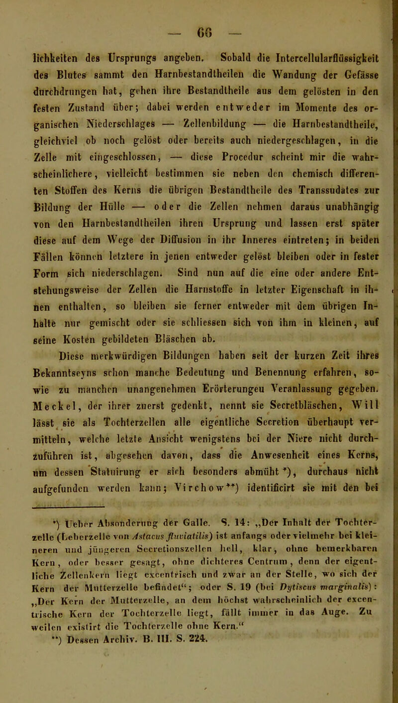 lichkeitcn des Ursprungs angeben. Sobald die Intcrcellularflüssigkeil des Blutes sammt den Harnbestandlheilen die Wandung der Gefässe durchdrungen hat, gehen ihre Bestandlhcile aus dem gelösten in den festen Zustand über; dabei werden entweder im Momente des or- ganischen Niederschlages — Zellenbildung — die Harnbeslandlheile, gleichviel ob noch gelöst oder bereits auch niedergeschlagen, in die Zelle mit eingeschlossen, — diese Proccdur scheint mir die wahr- scheinlichere , vielleicht bestimmen sie neben den chemisch differen- ten Stoffen des Kerns die übrigen Bestandlhcile des Transsudates zur Bildung der Hülle — oder die Zellen nehmen daraus unabhängig Ton den Harnbcslandtheilen ihren Ursprung und lassen erst später diäse auf dem Wege der Diffusion in ihr Inneres eintreten; in beiden Fällen können letztere in jenen entweder gelest bleiben oder in fesler Form sich niederschlagen. Sind nun auf die eine oder andere Ent- slehungsweise der Zellen die Harnstoffe in letzter Eigenschaft in ih- lien enthalten, so bleiben sie ferner entweder mit dem übrigen In- halte nur gemischt oder sie schliessen sich von ihm in kleinen, auf seine Kosten gebildeten Bläschen ab. Diese merkwürdigen Bildungen haben seit der kurzen Zeit ihres Bekanntseyns srhon manche Bedeutung und Benennung erfahren, so- wie zu manchen unangenehmen Erörterungen Veranlassung gegeben. Meckel, der ihrer zuerst gedenkt, nennt sie Secretbläschen, Will lässt sie als Tochterzellen alle eigentliche Secrction überhaupt ver- mitteln, welche letzte Ansicht wenigstens bei der Niere nicht durch- iuführen ist, abgesehen davon, dass die Anwesenheit eines Kerns, um dessen Statuirung er sich besonders abmüht*), durchaus nicht aufgefunden werden kann; Virchow**) identificirt sie mit den bei tltebor AlisoTidcning der Galle. S. 14: „Der Inhalt der Tochter- xclle (Lel)crzelle von /fstacus fltiviatilis) ist anfangs oder vielmelir bei klei- neren xiiid jüiigertii Sccretionszellen Jiell, lilar, ohne bemerkbaren Kern, oder besspr gesagt, ohne dichteres Centriiin , denn der eigent- liche Zellenliein liegt exorntriseh und zwar an der Stelle, wo sieh der Kern der [Mntterzelle befindet; oder S. 19 (bei Dytiscus marginalh): ,,Der Kern der Miittcr/.elle, an dem höchst wahrscheinlich der cxcen- trische Kern der Tochtcrzellc liegt, fällt immer in das Auge. Zu weilen existirt die Tochtcrzclle ohne Kern. ••) Dessen Archiv. B. III. S. 224.
