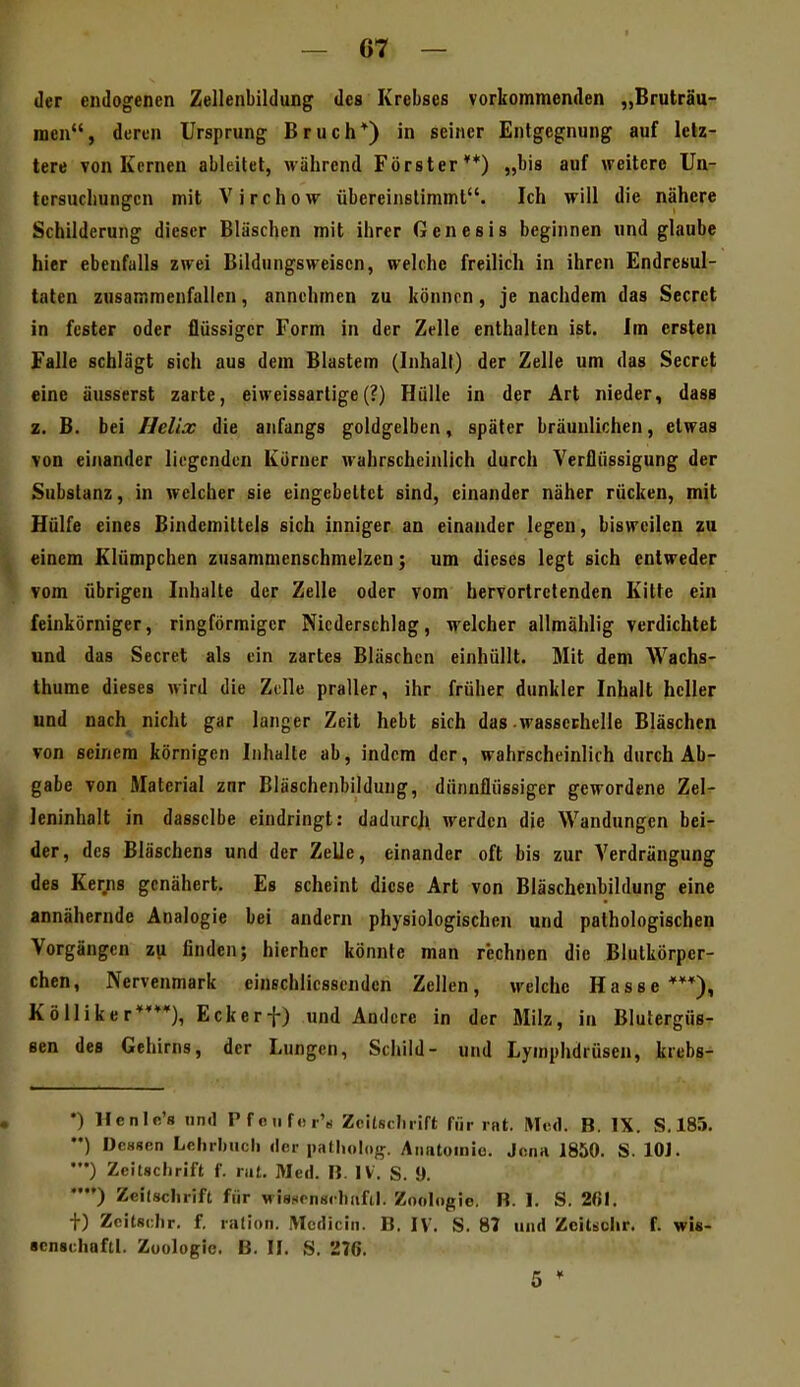 der endogenen Zellenbildung des Krebses vorkommenden „Bruträu- men, deren Ursprung Bruch*) in seiner Entgegnung auf letz- tere von Kernen ableitet, während Förster**) „bis auf weitere Ua- tcrsuchungcn mit Virchow übereinstimmt. Ich will die nähere Schilderung dieser Bläschen mit ihrer Genesis beginnen und glaube hier ebenfalls zwei Bildungsweiscn, welche freilich in ihren Endresul- taten zusammenfallen, annehmen zu könnrn, je nachdem das Secret in fester oder flüssiger Form in der Zelle enthalten ist. Im ersten Falle schlägt sich aus dem Blastem (Inhalt) der Zelle um das Secret eine äusserst zarte, eiweissartige(?) Hülle in der Art nieder, dass z. B. bei Ilelix die anfangs goldgelben, später bräunlichen, etwas von einander liegenden Körner wahrscheinlich durch Verflüssigung der Substanz, in welcher sie eingebettet sind, einander näher rucken, mit Hülfe eines Bindemittels sich inniger an einander legen, bisweilen zu einem Klümpchen zusammenschmelzen; um dieses legt sich entweder vom übrigen Inhalte der Zelle oder vom hervortretenden Kitte ein feinkörniger, ringförmiger Niederschlag, welcher allmählig verdichtet und das Secret als ein zartes Bläschen einhüllt. Mit dem Wachs- thume dieses wird die Zelle praller, ihr früher dunkler Inhalt heller und nach nicht gar langer Zeit hebt sich das wasscchelle Bläschen von seinem körnigen Inhalte ab, indem der, wahrscheinlich durch Ab- gabe von Material zur Bläschenbildung, dünnflüssiger gewordene Zel- Jeninhalt in dasselbe eindringt: dadurch, werden die Wandungen bei- der, des Bläschens und der Zelle, einander oft bis zur Verdrängung des Kerns genähert. Es scheint diese Art von Bläschenbildung eine annähernde Analogie bei andern physiologischen und pathologischen Vorgängen zu finden; hierher könnte man r'echnen die Blutkörper- chen, Nervenmark einschlicssendcn Zellen, welche Hasse***), Kölliker****), Eckerf) und Andere in der Milz, in Blutergüs- sen des Gehirns, der Lungen, Schild- und Lymphdrüsen, krebs- •) Henic's und Pfetif«r's ZciUcIiiift für rat. Med. B. IX. S. 185. ••) Dessen LehrlMich der patliolog. Anatomie. Jona 1850. S. lOJ. •••) Zeitschrift f. rat. Med. B. IV. S. 9. ••) Zeilsclirift für wissrnsclmfil. Zoologie. B. 1. S. 261. +) Zcitschr. f. ralion. iVIcdicin. B. IV. S. 87 und Zcitsclir. f. wi«- «cnschaftl. Zoologie. B. II. S. 276.