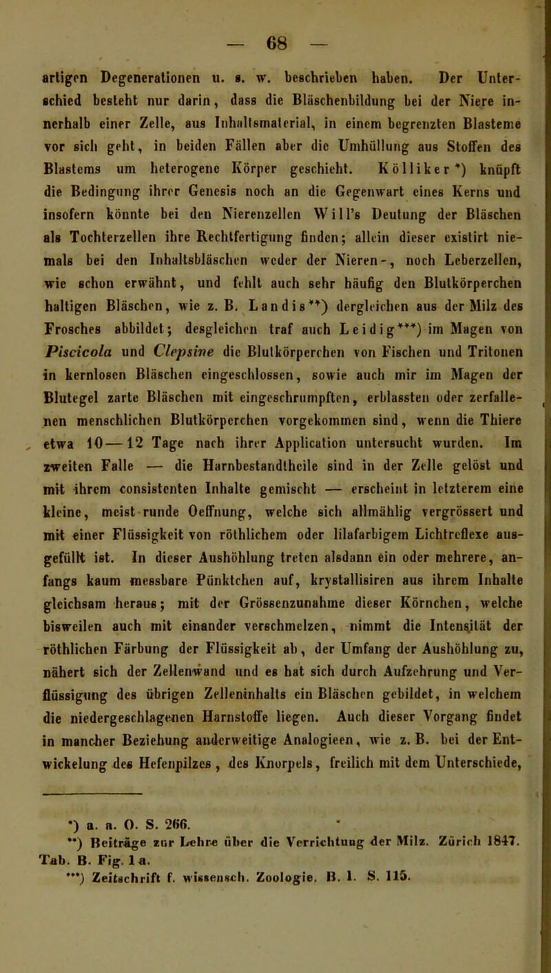 artigen Degenerationen u. ». w. beschrieben haben. Der Unter- schied besieht nur darin, dass die Bläschenbildung bei der Niere in- nerhalb einer Zelle, aus Inhallsmalerial, in einem begrenzten Biastenie vor sich geht, in beiden Fällen aber die Umhüllung aus Stoffen des Blastems um heterogene Körper geschieht. Kölliker*) knüpft die Bedingung ihrer Genesis noch an die Gegenwart eines Kerns und insofern könnte bei den Nierenzellcn Will's Deutung der Bläschen als Tochlerzellen ihre Rechtfertigung finden; allein dieser cxistirt nie- mals bei den Inhaltsbläschen weder der Nieren-, noch Leberzcllcn, wie schon erwähnt, und fehlt auch sehr häufig den Blutkörperchen haltigen Bläschen, vie z. B. Landis**) dergleichen aus der Milz des Frosches abbildet; desgleichen traf auch L e i d i g***) im Magen von Piscicola und Clepsine die Blulkörperrhen von Fischen und Tritonen in kernlosen Bläschen eingeschlossen, sowie auch mir im Magen der Blutegel zarte Bläschen mit eingeschrumpften, erblassten oder zerfalle- nen menschlichen Blutkörperchen vorgekommen sind, wenn die Thiere , etwa 10—12 Tage nach ihrer Application untersucht wurden. Im zweiten Falle — die Harnbestandlheile sind in der Zelle gelöst und mit ihrem consistcnten Inhalte gemischt — erscheint in letzterem eine kleine, meist runde Oeifnung, welche sich allmählig vergrössert und mit einer Flüssigkeit von rölhlichem oder lilafarbigem Lichtreflexe aus- gefüllt ist. In dieser Aushöhlung treten alsdann ein oder mehrere, an- fangs kaum messbare Pünktchen auf, krystallisiren aus ihrem Inhalte gleichsam heran«; mit der Grössenzunahme dieser Körnchen, welche bisweilen auch mit einander verschmelzen, nimmt die Intens.ität der röthlicben Färbung der Flüssigkeit ab, der Umfang der Aushöhlung zu, nähert sich der Zellenwand und es hat sich durch Aufzehrung und Ver- flüssigung des übrigen Zelleninhalts ein Bläschen gebildet, in welchem die niedergeschlagenen Harnstoffe liegen. Auch dieser Vorgang findet in mancher Beziehung anderweitige Analogieen, wie z. B. bei der Ent- wickelung de« Hefenpilzes , ilcs Ivjiorpels, freilich mit dem Unterschiede, •) a. a. 0. S. 2ßß. ••) Beiträge zur Lehr« über die VorrichtuDg der Milz. Zürirh 1847. Tab. B. Fig. la. Zeitschrift f. wisseiisch. Zoologie. B. 1. S. 115.