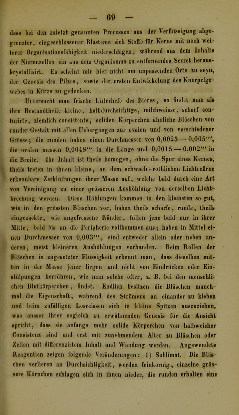 dass bei den zuletzt genannten Processen aus der Verflüssigung abge- grenzter, eingeschlossener Blasteme sich Stoffe für Kerne mit noch wei- terer Organisationsfähigkeit niedersclilagen, während aus dem Inhalte der Nicrenzellcn ein ans dem Organismus zu entfernendes Secret heraus- kryslüllisirt. Es scheint mir hier nicht am unpassenden Orte zu seyn, der Genesis des Pilzes, sowie der ersten Entwickelung des Knorpclge- webes in Kürze zu gedenken. Uniersucht man frische Unterhefe des Bieres , so findet man als ihre Beslandthiile kleine, halbdurrhsirhtige, milchweisse, scharf con- lurirte, ziemlich consistonte, soliden Körperchen ähnliche Bläschen von runder Gestalt mit allen Uebergängen zur ovalen und von verschiedener Grösse; die runden haben einen Durchmesser von 0,0025 — 0,005', die ovalen messen 0,0048' in die Länge und 0,0015 —0,002'in die Breite. Ihr Inhalt ist theils homogen, ohne die Spur eines Kernes, theils treten in ihnen kleine, an dem schwach-röthlichen Lichtreflexe erkennbare Zerklüftungen ihrer Masse auf, welche bald durch eine Art von Vereinigung zu eii\er grösseren Aushöhlung von derselben Licht- brechung werden. Diese Höhlungen kommen in den kleinsten so gut, wie in den grössten Bläschen vor, haben theils scharfe, runde, theils cingezackte, wie angefressene Ränder, füllen jene bald nur in ihrer Mitte, bald bis an die Peripherie vollkommen aus; haben in Mittel ei- nen Durchmesser von 0,003', sind entweder allein oder neben an- deren, meist kleineren Aushöhlungen vorhanden. Beim Rollen der Bläschen in zugesetzter Flüssigkeit erkennt man, dass dieselben mit- ten in der Masse jener liegen und nicht von Eindrücken oder Ein- stülpungen herrühren, wie man solche öfter, z. B. bei den menschli- chen Blutkörperchen, findet. Endlich besitzen die Bläschen manch- mal die Eigenschaft, während des Slrömens an einander zu kleben und beim zufälligen Lusreissen sich in kleine Spitzen auszuziehen, was ausser ihrer sogleich zu erwähnenden Genesis für die Ansicht spricht, dass sie anfangs mehr solide Körperchen von halbweicher Consislenz sind und erst mit zunehmendem Alter zu Bläschen oder Zellen mit differenzirtem Inhalt und Wandung werden. Angewendete Reagentien zeigen folgende Veränderungen: 1) Sublimat. Die Bläs- chen verlieren an Durchsichtigkeit, werden feinkörnig, einzelne grös- sere Körnchen schlagen sich in ihnen nieder, die runden erhalten eine