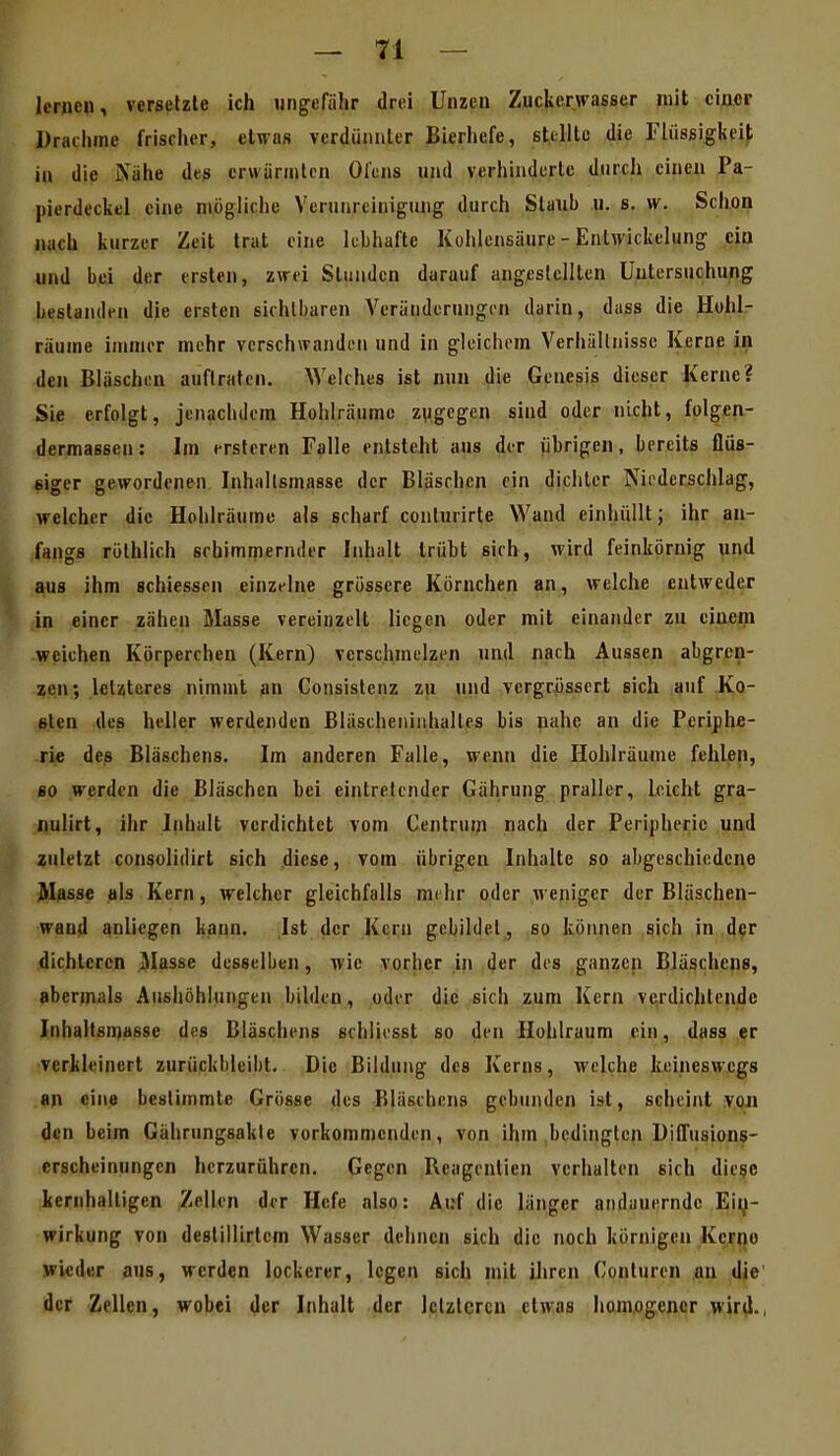 lernen, versetzte ich ntigofiihr drei Unzen Zuckerwasser mit einer Draciime frischer, etwas verdünnter Bierhefe, stellte die Fliissigkeif; in die iVahe des erwärmten Ol'ens und verhinderte durch einen Pa- pierdeckel eine mögliche Verunreinigung durch Staub u. s. w. Schon nach kurzer Zeit trat eine kbhafte Kohlensäure - Entwickelung ein und bei der ersten, zwei Stunden darauf angestellten Untersuchung bestanden die ersten sichtbaren Veränderungen darin, dass die Hohl- räume immer mehr verschwanden und in gleichem Verhältnisse Kerne in den Bläschen auftraten. Welches ist nun die Genesis dieser Kerne? Sie erfolgt, jenachdem Hohlräume zugegen sind oder nicht, folgen- dermassen: Im erstcren Falle entsteht aus der übrigen, bereits flüs- siger gewordenen Inhallsmasse der Bläschen ein dichter Niederschlag, welcher die Hohlräume als scharf conlurirte Wand einhüllt; ihr an- (fangs röthlich schimmernder Inhalt trübt sich, wird feinkörnig und aus ihm schiessen einzfIne grössere Körnchen an, welche entweder in einer zähen Masse vereinzelt liegen oder mit einander zu einem weichen Körperchen (Kern) verschmelzen und nach Aussen abgren- zen; letzteres nimmt an Consistenz zu und vergr,össert sich auf Ko- sten des heller werdenden Bläscheniiihaltes bis nahe an die Periphe- rie des Bläschens. Im anderen Falle, wenn die Hohlräume fehlen, so werden die Bläschen bei eintretender Gährung praller, leicht gra- nulirt, ihr Inhalt verdichtet vom Centruin nach der Peripherie und zuletzt consolidirt sich diese, vom übrigen Inhalte so abgeschiedene Masse als Kern, welcher gleichfalls mehr oder weniger der Bläschen- wand anliegen kann. Ist der Kern gebildet, so können sich in der dichteren Masse desselben, wie vorher in der des ganzen Bläschens, abermals Aushöhlungen bilden, oder die sich zum Kern verdichtende luhaltsmasse des Bläschens schliesst so den Hohlraum ein, dass er verkleinert zurückbleibt. Die Bildung des Kerns, welche keineswegs «n ein^ bestimmte Grösse des Bläschens gebunden ist, scheint voJi den beim Gährungsakle vorkommenden, von ihm bedingten UilTusions- crscheinungen herzurühren. Gegen Reagenlien verhalten sich diese kernhaltigen Zellen der Hefe also: Auf die länger andauernde Ein- wirkung von destillirlem Wasser dehnen sich die noch körnigen Kerno wieder aus, werden lockerer, legen sich mit ihren Conturen an die der Zellen, wobei der Inhalt der letzteren etwas homogener wird.,