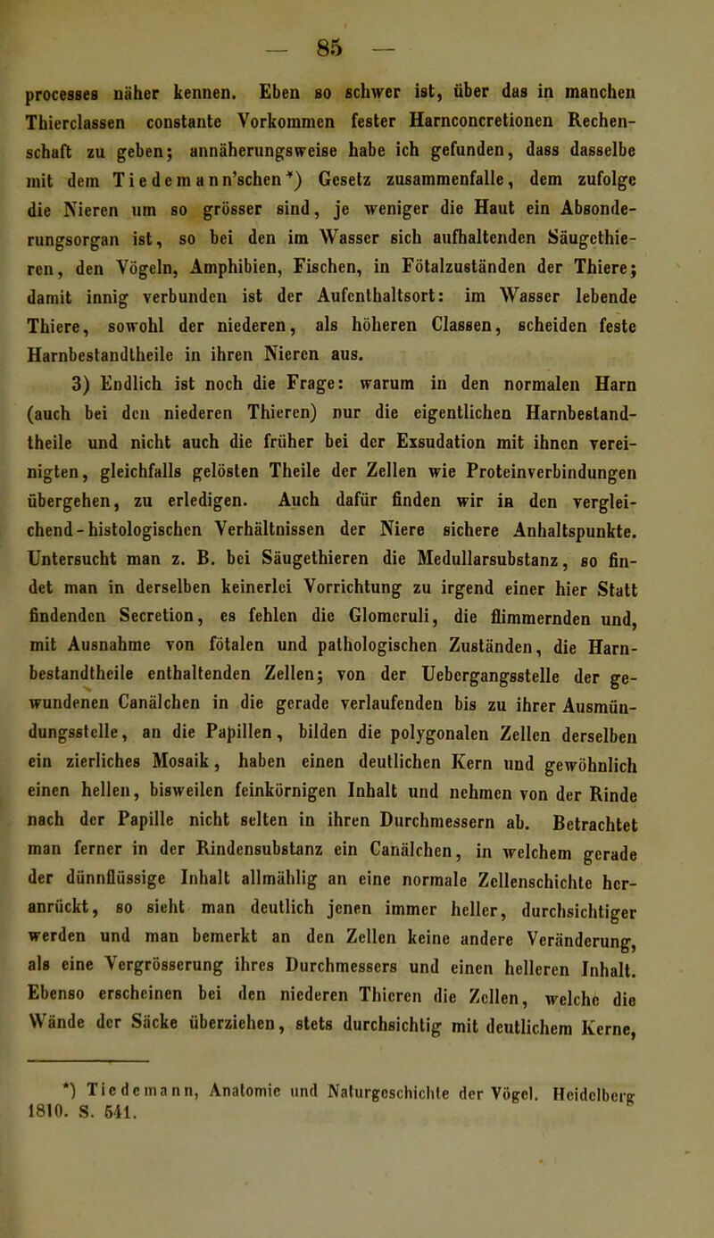 processes näher kennen. Eben so schwer ist, über das in manchen Thierclassen constante Vorkommen fester Harnconcretionen Rechen- schaft zu geben; annäherungsweise habe ich gefunden, dass dasselbe mit dem Tiedemann'schen*) Gesetz zusammenfalle, dem zufolge die Nieren um so grösser sind, je weniger die Haut ein Absonde- rungsorgan ist, so bei den im Wasser sich aufhaltenden Säugcthie- ren, den Vögeln, Amphibien, Fischen, in Fötalzuständen der Thiere; damit innig verbunden ist der Aufenthaltsort: im Wasser lebende Thiere, sowohl der niederen, als höheren Classen, scheiden feste Harnbestandlheile in ihren Nieren aus. 3) Endlich ist noch die Frage: warum in den normalen Harn (auch bei den niederen Thieren) nur die eigentlichen Harnbestand- theile und nicht auch die früher bei der Exsudation mit ihnen verei- nigten, gleichfalls gelösten Theile der Zellen wie Proteinverbindungen übergehen, zu erledigen. Auch dafür finden wir ia den verglei- chend-histologischen Verhältnissen der Niere sichere Anhaltspunkte. Untersucht man z. B. bei Säugethieren die Medullarsubstanz, so fin- det man in derselben keinerlei Vorrichtung zu irgend einer hier Statt findenden Secretion, es fehlen die Glomcruli, die flimmernden und, mit Ausnahme von fötalen und pathologischen Zuständen, die Harn- bestandlheile enthaltenden Zellen; von der Uebcrgangsstelle der ge- wundenen Canälchen in die gerade verlaufenden bis zu ihrer Ausmun- dungsstelle, an die Papillen, bilden die polygonalen Zellen derselben ein zierliches Mosaik, haben einen deutlichen Kern und gewöhnlich einen hellen, bisweilen feinkörnigen Inhalt und nehmen von der Rinde nach der Papille nicht selten in ihren Durchmessern ab. Betrachtet man ferner in der Rindensubstanz ein Canälchen, in welchem gerade der dünnflüssige Inhalt allmählig an eine normale Zcllenschichte her- anrückt, 80 sieht man deutlich jenen immer heller, durchsichtiger werden und man bemerkt an den Zellen keine andere Veränderung, als eine Vergrösserung ihres Durchmessers und einen helleren Inhalt. Ebenso erscheinen bei den niederen Thieren die Zellen, welche die Wände der Säcke überziehen, stets durchsichtig mit deutlichem Kerne, *) Tic de mann, Analomie und Nafurgcschichle der Vögel. Heidclbcri 1810. S. 541.