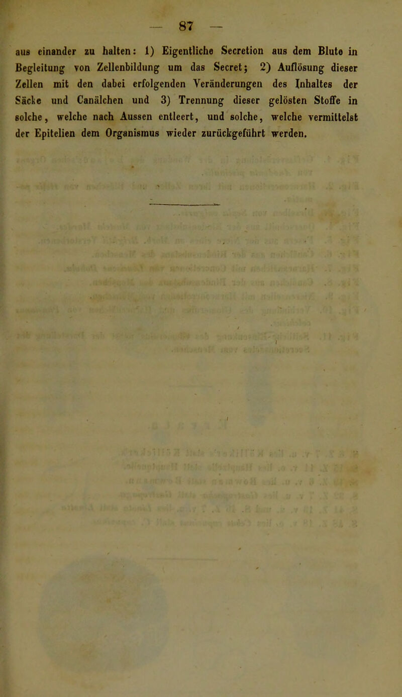 aus einander zu halten: 1) Eigentliche Secretion aus dem Blute in Begleitung von Zellcnbildung um das Secret; 2) Auflösung dieser Zellen mit den dabei erfolgenden Veränderungen des Inhaltes der Säcke und Canälchen und 3) Trennung dieser gelösten Stoffe in solche, welche nach Aussen entleert, und solche, welche vermittelst der Epitelien dem Organismus wieder zurückgeführt werden.