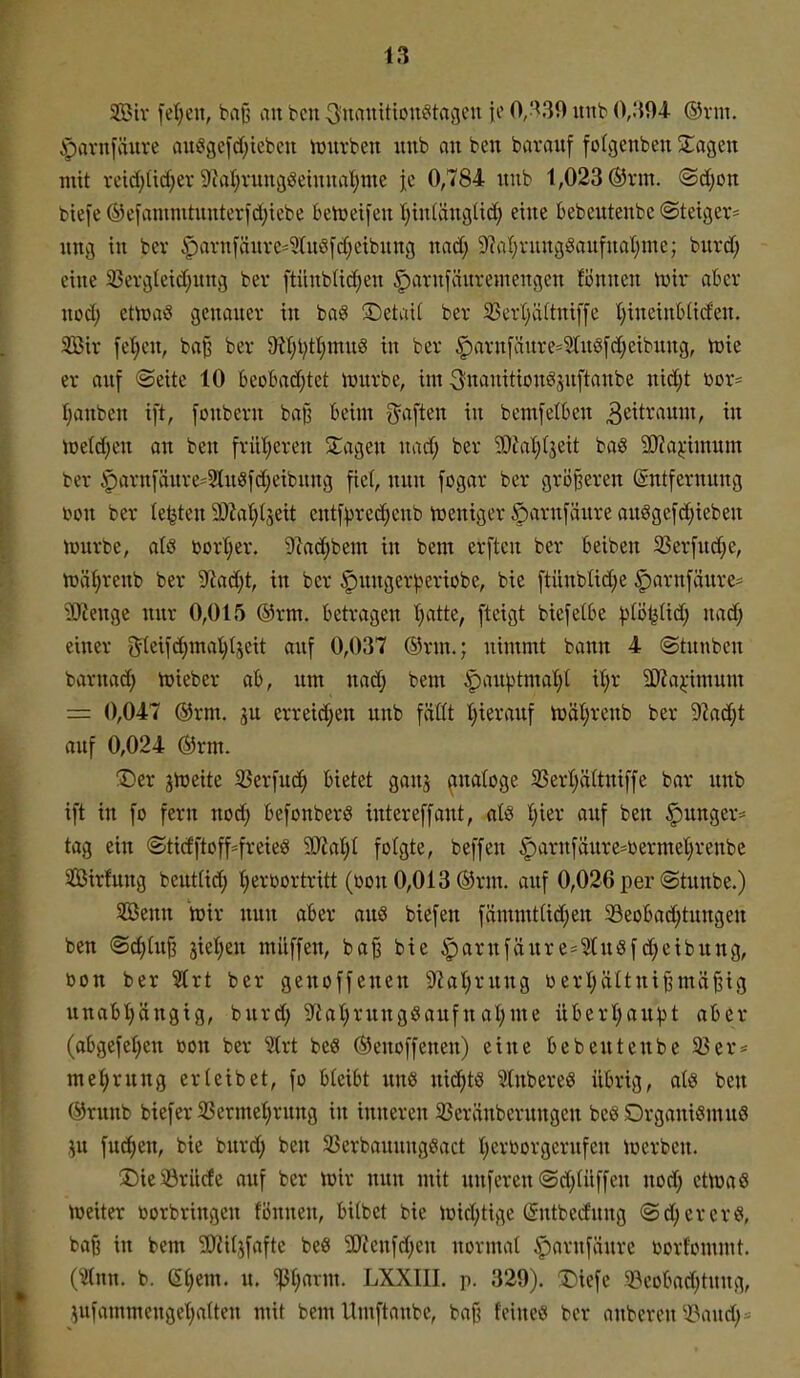 5S>iv fet)en, baß an bcn ^uanitton^tagcu {o 0;^39 unb 0,;{94- ®rm. .pavnfäuve aui8gefd;ieben iüurbeii unb an ben bavanf folgcnben 3:;agen mit vcid)Ud;er9taI;ning^ehinaI;me je 0,784 niib 1,023 ®rm. @d)on biefe (^efamnttnnterfd;iebe behjetfen tjtntänglid; eine bebeutenbc (Steiger* nng in ber ipavnfänrcs^Iußfdieibnng nad; 9?al)vungöan[nal)me; bnrd; eine 25evgteid;nng ber ftünblic^en §)arnfänremengcn fönnen irir aber nod; ettoaö genaner in baö ©etai( ber 3Scrl;ä(tni[[e tjineinbtiden. 2ötr fe^en, baß ber 9Ujl}tt;mnö in ber §arnfänre=Slng[d;eibnng, Wie er auf «Seite 10 beobaci^tet iunrbe, im ^^iwnition^snftanbe nidjt tior- Ijanben ift, [onbern ba§ beim g^aften in bemfelben 3citrauni, in ioetd;en an ben frütieren 3;:agen nad; ber 5[)fal}(3eit baö 3J?aj:imum ber |)arn[änre=2tn8fd)eibung fiel, nun fogar ber größeren (Entfernung öon ber testen 3)?ai;(seit cutf^rec^enb iüeniger öarnfäure auggefd;ieben tourbe, al§ bort;er. 9?od^bem in bem erftcn ber Beiben ißerfu^e, iüä^renb ber 5Rad;t, in ber |)unger^eriobe, bie ftünbüdje ^arnfiiure* 3}?enge nur 0,015 @rm. betragen t)atte, [teigt bicfelbe )3tö^Ud; nad; einer gteifdjmal^tjcit auf 0,037 ®rm.; nimmt bann 4 Stunben barnad; toieber ab, um nad; bem |)auptmal)t itjr äyja^-imum = 0,047 ®rm. ju erreidjeu unb faßt tjierauf tüät;renb ber '^flai^t auf 0,024 ®rm. X)er jiüeite 33erfud^ bietet ganj (luatoge 25ert)äUniffe bar unb ift in fo fern no6) befonberö iutereffant, afe Ijkv auf ben |)unger= tag ein (Stidftoff=freieS 50?aI)I folgte, beffen |)arnfäure=i)ermet|renbe Sirfung beuttid; C;erbortritt (bon 0,013 ®rm. auf 0,026 per (Stunbe.) SBenn wir nun aBer aus biefen fämmttid;en 5öeobad;tungen ben Sc^diß jie^en milffen, baß bie ^arnfänre-^ugfd;eibung, bon ber S(rt ber genoffenen S^ial^rung berl;ältnißmäßig unabl)ängig, burd; 9^iat)rung8aufnal;me überl;au^t aber (abgefel)en bon ber '3lrt beö ©enoffenen) eine bebe Ute übe 93er = met)rung erteibet, fo bleibt uns nid)t8 StubereS übrig, als ben ®runb biefer 33ermel)rung in inneren SJeränbcrungcn beö Organismus ,^u fud)en, bie burd; ben 33erbaunngSact Ijerborgcrufen Werben. J)ieiörilcfe auf ber Wir nun mit unferen ©c^diffen nod; etWaS Weiter vorbringen fiinnen, bitbet bie wid;tige Sntbedung ©djererS, baß in bem 9}ii(jfafte beS 9}ienfd)en normal ,^arnfäure borf'ommt. (^Jtnn. b. m)m. u. ^axm. LXXIIL p. 329). 3)iefe 5öeobad;tung, ^ufammengel;aUen mit bemUmftanbe, baß feines ber onbercn^-öaud;*